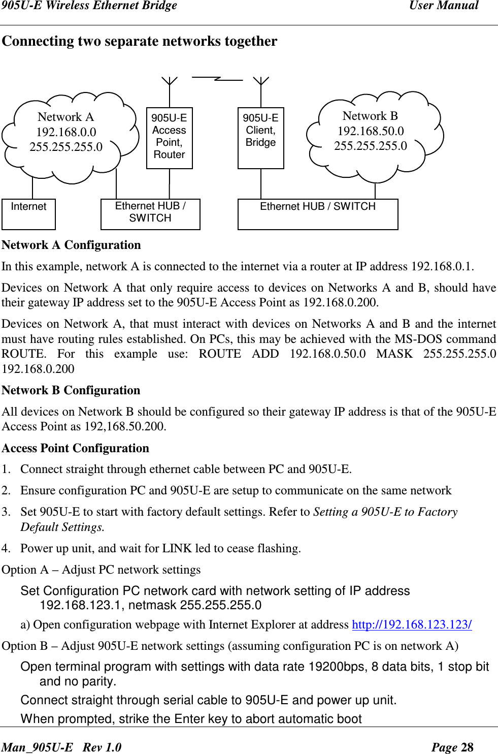 905U-E Wireless Ethernet Bridge  User Manual Man_905U-E   Rev 1.0  Page 28 Connecting two separate networks together   905U-EAccessPoint,RouterNetwork A192.168.0.0255.255.255.0Ethernet HUB /SWITCH905U-EClient,BridgeNetwork B192.168.50.0255.255.255.0Ethernet HUB / SWITCHInternet Network A Configuration In this example, network A is connected to the internet via a router at IP address 192.168.0.1. Devices on Network A that only require access to devices on Networks A and B, should have their gateway IP address set to the 905U-E Access Point as 192.168.0.200. Devices on Network A, that must interact with devices on Networks A and B and the internet must have routing rules established. On PCs, this may be achieved with the MS-DOS command ROUTE.  For  this  example  use:  ROUTE  ADD  192.168.0.50.0  MASK  255.255.255.0 192.168.0.200 Network B Configuration All devices on Network B should be configured so their gateway IP address is that of the 905U-E Access Point as 192,168.50.200.  Access Point Configuration 1. Connect straight through ethernet cable between PC and 905U-E. 2. Ensure configuration PC and 905U-E are setup to communicate on the same network 3. Set 905U-E to start with factory default settings. Refer to Setting a 905U-E to Factory Default Settings. 4. Power up unit, and wait for LINK led to cease flashing. Option A &ndash; Adjust PC network settings Set Configuration PC network card with network setting of IP address 192.168.123.1, netmask 255.255.255.0 a) Open configuration webpage with Internet Explorer at address http://192.168.123.123/ Option B &ndash; Adjust 905U-E network settings (assuming configuration PC is on network A) Open terminal program with settings with data rate 19200bps, 8 data bits, 1 stop bit and no parity. Connect straight through serial cable to 905U-E and power up unit. When prompted, strike the Enter key to abort automatic boot 
