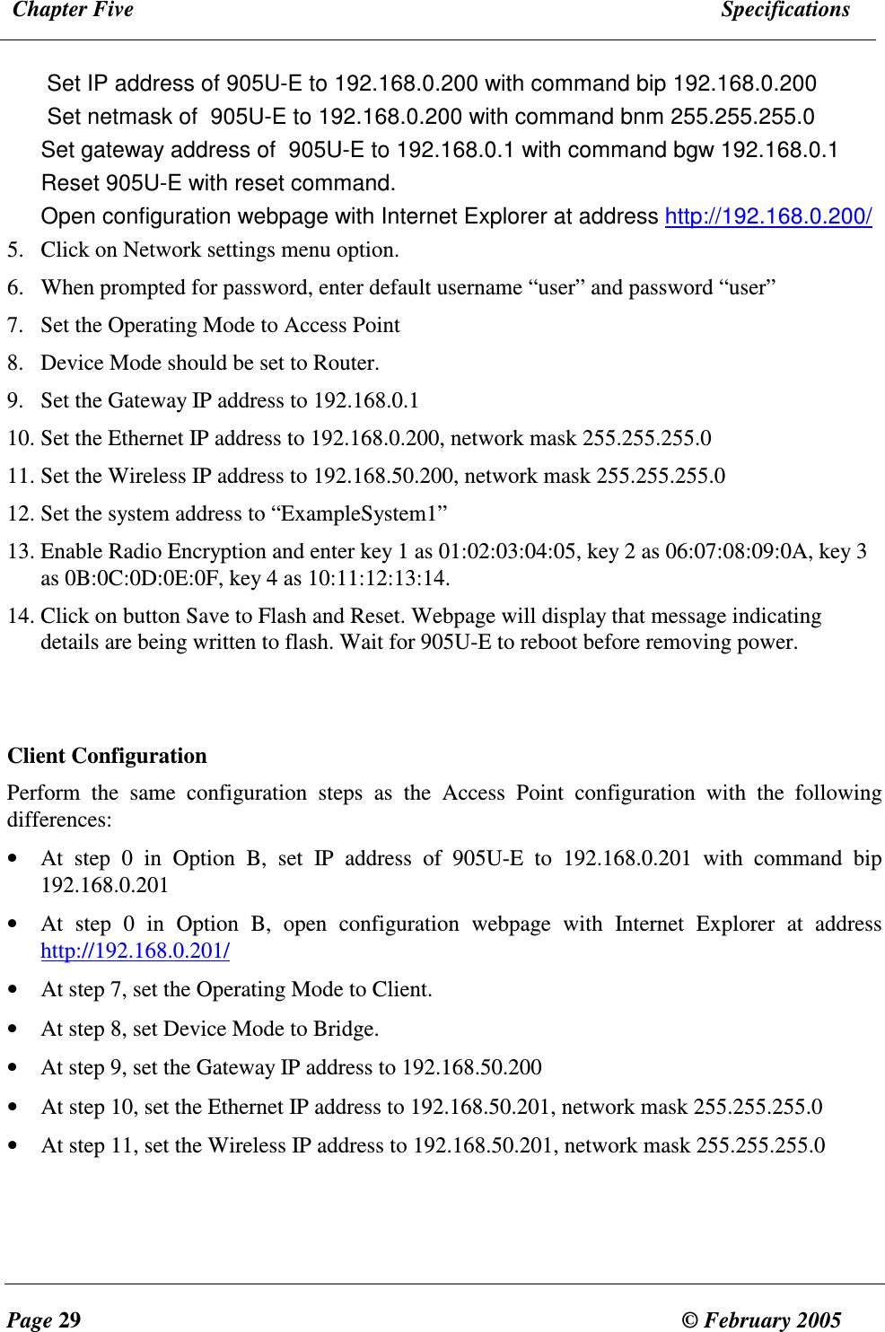  Chapter Five  Specifications  Page 29  &copy; February 2005     Set IP address of 905U-E to 192.168.0.200 with command bip 192.168.0.200 Set netmask of  905U-E to 192.168.0.200 with command bnm 255.255.255.0 Set gateway address of  905U-E to 192.168.0.1 with command bgw 192.168.0.1 Reset 905U-E with reset command. Open configuration webpage with Internet Explorer at address http://192.168.0.200/ 5. Click on Network settings menu option. 6. When prompted for password, enter default username &ldquo;user&rdquo; and password &ldquo;user&rdquo; 7. Set the Operating Mode to Access Point 8. Device Mode should be set to Router. 9. Set the Gateway IP address to 192.168.0.1 10. Set the Ethernet IP address to 192.168.0.200, network mask 255.255.255.0  11. Set the Wireless IP address to 192.168.50.200, network mask 255.255.255.0 12. Set the system address to &ldquo;ExampleSystem1&rdquo; 13. Enable Radio Encryption and enter key 1 as 01:02:03:04:05, key 2 as 06:07:08:09:0A, key 3 as 0B:0C:0D:0E:0F, key 4 as 10:11:12:13:14. 14. Click on button Save to Flash and Reset. Webpage will display that message indicating details are being written to flash. Wait for 905U-E to reboot before removing power.   Client Configuration Perform  the  same  configuration  steps  as  the  Access  Point  configuration  with  the  following differences: &bull; At  step  0  in  Option  B,  set  IP  address  of  905U-E  to  192.168.0.201  with  command  bip 192.168.0.201 &bull; At  step  0  in  Option  B,  open  configuration  webpage  with  Internet  Explorer  at  address http://192.168.0.201/ &bull; At step 7, set the Operating Mode to Client. &bull; At step 8, set Device Mode to Bridge. &bull; At step 9, set the Gateway IP address to 192.168.50.200 &bull; At step 10, set the Ethernet IP address to 192.168.50.201, network mask 255.255.255.0 &bull; At step 11, set the Wireless IP address to 192.168.50.201, network mask 255.255.255.0  