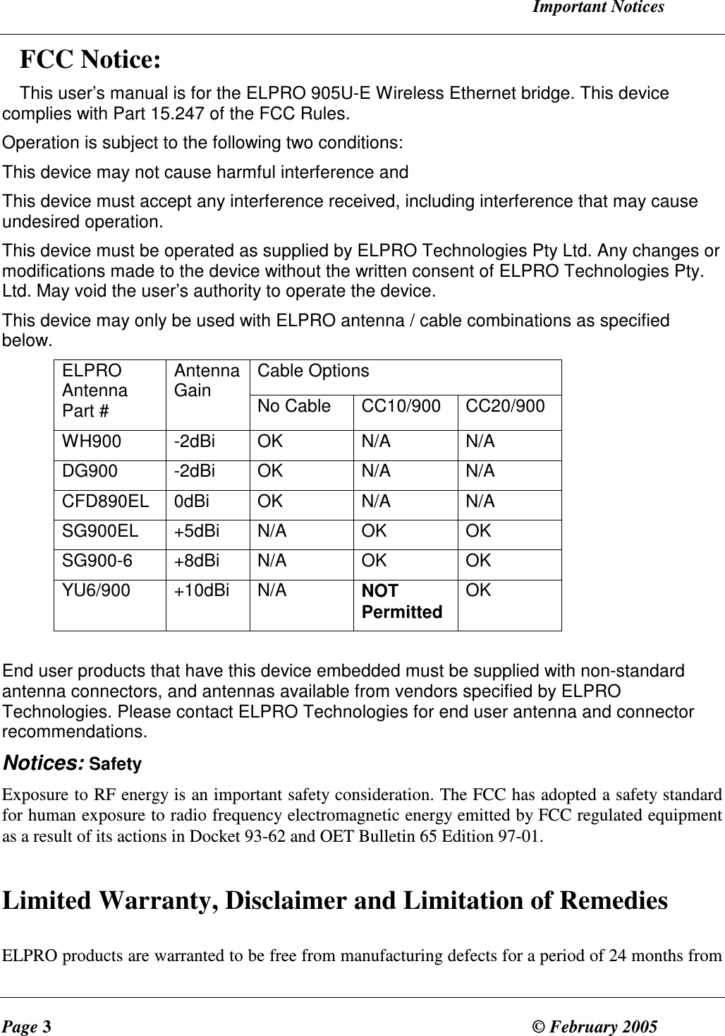   Important Notices Page 3  &copy; February 2005     FCC Notice: This user&rsquo;s manual is for the ELPRO 905U-E Wireless Ethernet bridge. This device complies with Part 15.247 of the FCC Rules. Operation is subject to the following two conditions: This device may not cause harmful interference and This device must accept any interference received, including interference that may cause undesired operation.  This device must be operated as supplied by ELPRO Technologies Pty Ltd. Any changes or modifications made to the device without the written consent of ELPRO Technologies Pty. Ltd. May void the user&rsquo;s authority to operate the device. This device may only be used with ELPRO antenna / cable combinations as specified below. Cable Options ELPRO Antenna Part # Antenna Gain  No Cable  CC10/900  CC20/900 WH900  -2dBi  OK  N/A  N/A DG900  -2dBi  OK  N/A  N/A CFD890EL  0dBi  OK  N/A  N/A SG900EL  +5dBi  N/A  OK  OK SG900-6  +8dBi  N/A  OK  OK YU6/900  +10dBi  N/A  NOT Permitted OK  End user products that have this device embedded must be supplied with non-standard antenna connectors, and antennas available from vendors specified by ELPRO Technologies. Please contact ELPRO Technologies for end user antenna and connector recommendations. Notices: Safety Exposure to RF energy is an important safety consideration. The FCC has adopted a safety standard for human exposure to radio frequency electromagnetic energy emitted by FCC regulated equipment as a result of its actions in Docket 93-62 and OET Bulletin 65 Edition 97-01.  Limited Warranty, Disclaimer and Limitation of Remedies  ELPRO products are warranted to be free from manufacturing defects for a period of 24 months from 