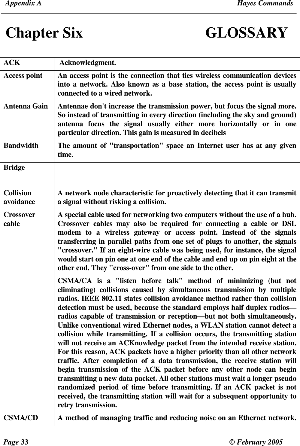  Appendix A  Hayes Commands  Page 33  &copy; February 2005     Chapter Six  GLOSSARY  ACK   Acknowledgment.  Access point  An access point is the connection that ties wireless communication devices into  a network.  Also  known  as a base  station, the  access point  is usually connected to a wired network.  Antenna Gain  Antennae don't increase the transmission power, but focus the signal more. So instead of transmitting in every direction (including the sky and ground) antenna  focus  the  signal  usually  either  more  horizontally  or  in  one particular direction. This gain is measured in decibels Bandwidth  The amount  of "transportation" space an Internet user has at any  given time. Bridge    Collision avoidance  A network node characteristic for proactively detecting that it can transmit a signal without risking a collision. Crossover cable   A special cable used for networking two computers without the use of a hub. Crossover  cables  may  also  be  required  for  connecting  a  cable  or  DSL modem  to  a  wireless  gateway  or  access  point.  Instead  of  the  signals transferring in parallel paths from one set of plugs to another, the signals "crossover." If an eight-wire cable was being used, for instance, the signal would start on pin one at one end of the cable and end up on pin eight at the other end. They "cross-over" from one side to the other.   CSMA/CA  is  a  "listen  before  talk"  method  of  minimizing  (but  not eliminating)  collisions  caused  by  simultaneous  transmission  by  multiple radios. IEEE 802.11 states collision avoidance method rather than collision detection must be used, because the standard employs half duplex radios&mdash;radios capable of transmission or reception&mdash;but not both simultaneously. Unlike conventional wired Ethernet nodes, a WLAN station cannot detect a collision  while  transmitting.  If a  collision  occurs, the  transmitting  station will not receive an ACKnowledge packet from the intended receive station. For this reason, ACK packets have a higher priority than all other network traffic.  After  completion  of  a  data  transmission,  the  receive  station  will begin  transmission  of  the  ACK  packet  before  any  other  node  can  begin transmitting a new data packet. All other stations must wait a longer pseudo randomized  period  of  time before  transmitting.  If  an ACK  packet  is not received, the transmitting station will wait for a subsequent opportunity to retry transmission. CSMA/CD  A method of managing traffic and reducing noise on an Ethernet network. 