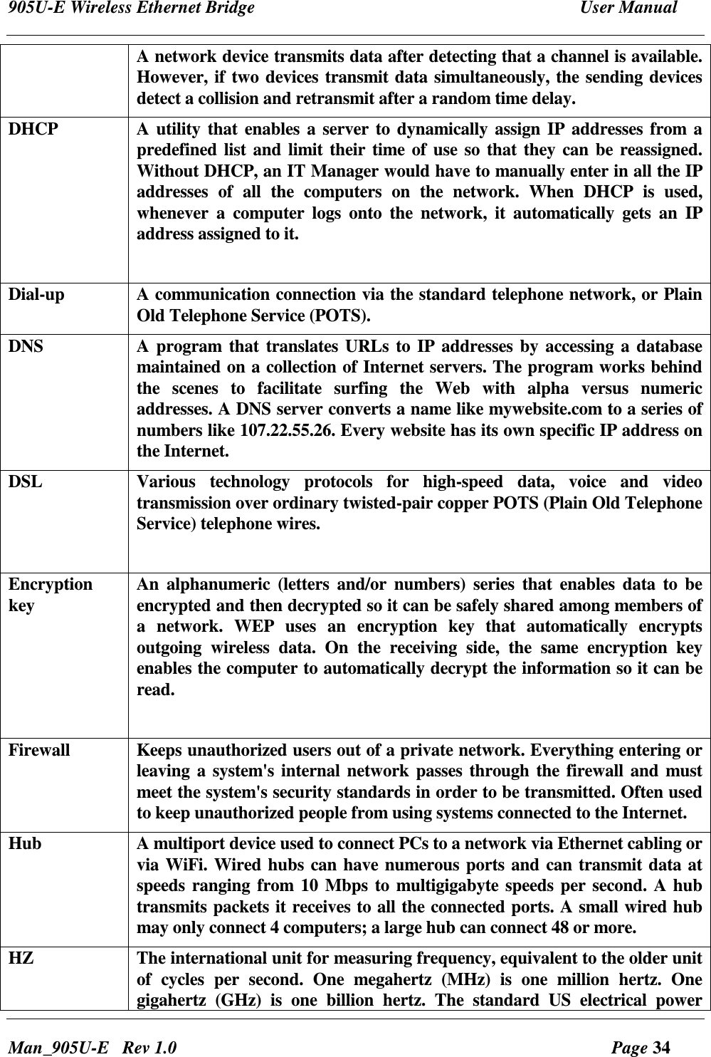 905U-E Wireless Ethernet Bridge  User Manual Man_905U-E   Rev 1.0  Page 34 A network device transmits data after detecting that a channel is available. However, if two devices transmit data simultaneously, the sending devices detect a collision and retransmit after a random time delay. DHCP  A  utility that enables a server to dynamically assign IP addresses from a predefined list and limit their time of use so that they can be reassigned. Without DHCP, an IT Manager would have to manually enter in all the IP addresses  of  all  the  computers  on  the  network.  When  DHCP  is  used, whenever  a  computer  logs  onto  the  network,  it  automatically  gets  an  IP address assigned to it.   Dial-up  A communication connection via the standard telephone network, or Plain Old Telephone Service (POTS). DNS    A  program that  translates URLs to IP addresses by accessing a database maintained on a collection of Internet servers. The program works behind the  scenes  to  facilitate  surfing  the  Web  with  alpha  versus  numeric addresses. A DNS server converts a name like mywebsite.com to a series of numbers like 107.22.55.26. Every website has its own specific IP address on the Internet.  DSL  Various  technology  protocols  for  high-speed  data,  voice  and  video transmission over ordinary twisted-pair copper POTS (Plain Old Telephone Service) telephone wires.   Encryption key    An  alphanumeric (letters  and/or  numbers)  series  that enables  data  to be encrypted and then decrypted so it can be safely shared among members of a  network.  WEP  uses  an  encryption  key  that  automatically  encrypts outgoing  wireless  data.  On  the  receiving  side,  the  same  encryption  key enables the computer to automatically decrypt the information so it can be read.  Firewall  Keeps unauthorized users out of a private network. Everything entering or leaving a system's internal network passes through the firewall and must meet the system's security standards in order to be transmitted. Often used to keep unauthorized people from using systems connected to the Internet. Hub  A multiport device used to connect PCs to a network via Ethernet cabling or via WiFi. Wired hubs can have numerous ports and can transmit data at speeds ranging from 10 Mbps to multigigabyte speeds per second. A hub transmits packets it receives to all the connected ports. A small wired hub may only connect 4 computers; a large hub can connect 48 or more.  HZ    The international unit for measuring frequency, equivalent to the older unit of  cycles  per  second.  One  megahertz  (MHz)  is  one  million  hertz.  One gigahertz  (GHz)  is  one  billion  hertz.  The  standard  US  electrical  power 