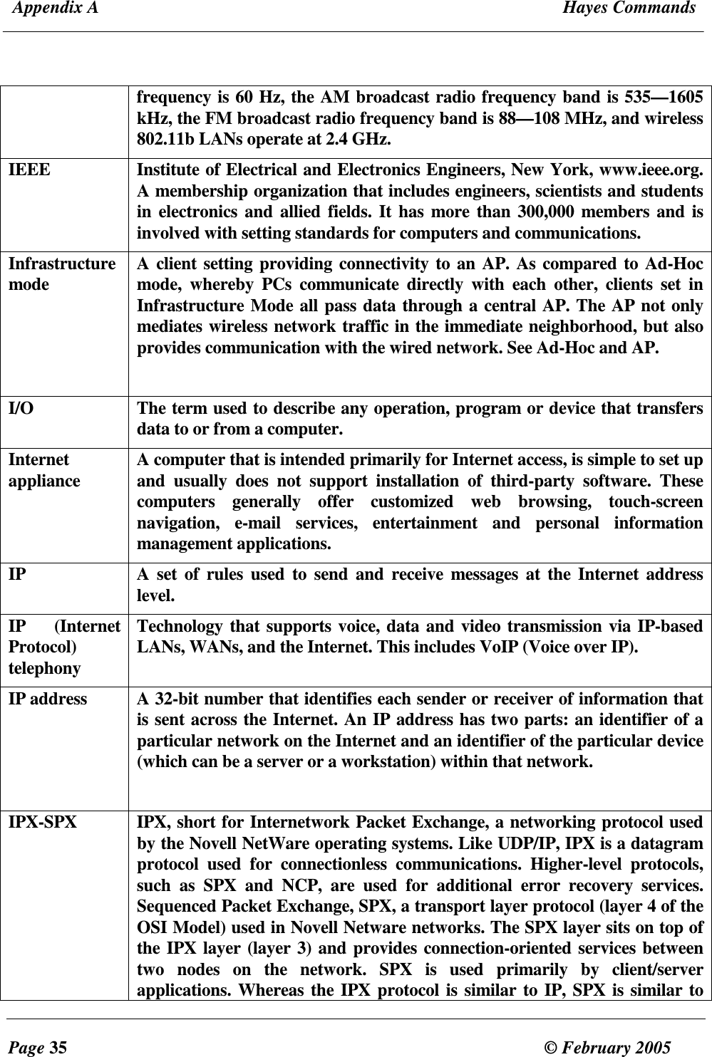  Appendix A  Hayes Commands  Page 35  &copy; February 2005     frequency is 60 Hz, the AM broadcast radio frequency band is 535&mdash;1605 kHz, the FM broadcast radio frequency band is 88&mdash;108 MHz, and wireless 802.11b LANs operate at 2.4 GHz. IEEE  Institute of Electrical and Electronics Engineers, New York, www.ieee.org. A membership organization that includes engineers, scientists and students in electronics and allied fields. It has  more than 300,000 members and is involved with setting standards for computers and communications. Infrastructure mode  A client setting providing connectivity to an AP. As compared to Ad-Hoc mode,  whereby  PCs  communicate  directly  with  each  other,  clients  set  in Infrastructure Mode all pass data through a central AP. The AP not only mediates wireless network traffic in the immediate neighborhood, but also provides communication with the wired network. See Ad-Hoc and AP.  I/O  The term used to describe any operation, program or device that transfers data to or from a computer. Internet appliance  A computer that is intended primarily for Internet access, is simple to set up and  usually  does  not  support  installation  of  third-party  software.  These computers  generally  offer  customized  web  browsing,  touch-screen navigation,  e-mail  services,  entertainment  and  personal  information management applications.  IP  A set  of  rules  used  to send  and  receive messages  at the Internet  address level.  IP  (Internet Protocol) telephony Technology that supports voice, data and video transmission via IP-based LANs, WANs, and the Internet. This includes VoIP (Voice over IP). IP address    A 32-bit number that identifies each sender or receiver of information that is sent across the Internet. An IP address has two parts: an identifier of a particular network on the Internet and an identifier of the particular device (which can be a server or a workstation) within that network.  IPX-SPX  IPX, short for Internetwork Packet Exchange, a networking protocol used by the Novell NetWare operating systems. Like UDP/IP, IPX is a datagram protocol  used  for  connectionless  communications.  Higher-level  protocols, such  as  SPX  and  NCP,  are  used  for  additional  error  recovery  services. Sequenced Packet Exchange, SPX, a transport layer protocol (layer 4 of the OSI Model) used in Novell Netware networks. The SPX layer sits on top of the IPX layer (layer 3) and provides connection-oriented services between two  nodes  on  the  network.  SPX  is  used  primarily  by  client/server applications. Whereas the IPX protocol is similar to IP, SPX is similar to 