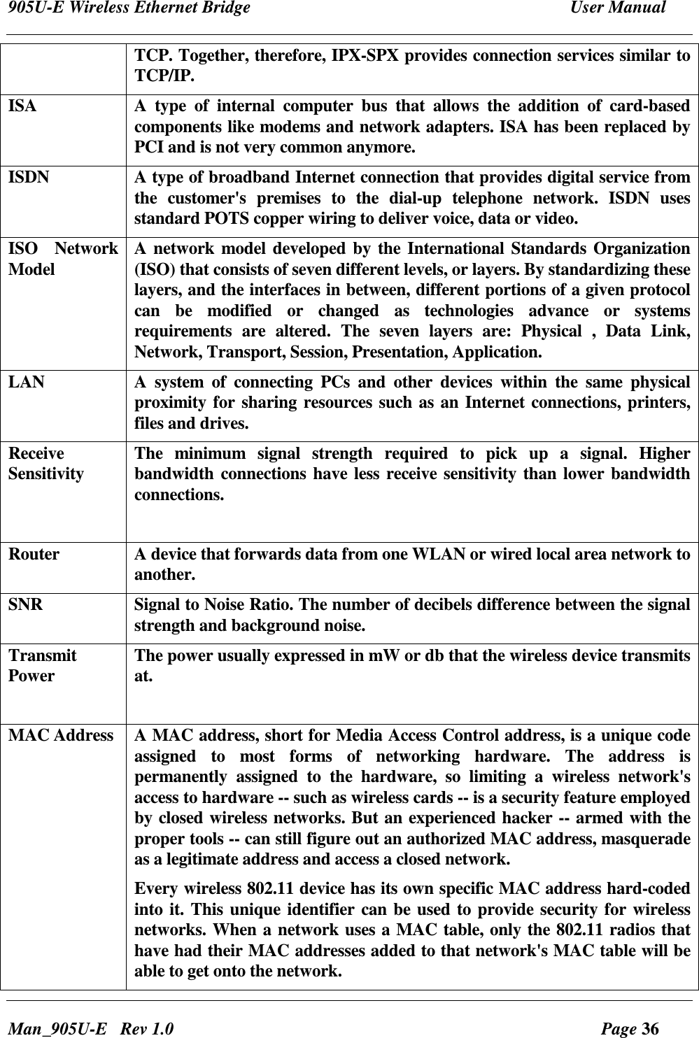 905U-E Wireless Ethernet Bridge  User Manual Man_905U-E   Rev 1.0  Page 36 TCP. Together, therefore, IPX-SPX provides connection services similar to TCP/IP. ISA  A  type  of  internal  computer  bus  that  allows  the  addition  of  card-based components like modems and network adapters. ISA has been replaced by PCI and is not very common anymore.  ISDN   A type of broadband Internet connection that provides digital service from the  customer's  premises  to  the  dial-up  telephone  network.  ISDN  uses standard POTS copper wiring to deliver voice, data or video.  ISO  Network Model  A network model developed by the International Standards Organization (ISO) that consists of seven different levels, or layers. By standardizing these layers, and the interfaces in between, different portions of a given protocol can  be  modified  or  changed  as  technologies  advance  or  systems requirements  are  altered.  The  seven  layers  are:  Physical  ,  Data  Link, Network, Transport, Session, Presentation, Application. LAN  A  system  of  connecting  PCs  and  other  devices  within  the  same  physical proximity for sharing resources such as an Internet connections, printers, files and drives.  Receive Sensitivity  The  minimum  signal  strength  required  to  pick  up  a  signal.  Higher bandwidth connections have less receive sensitivity than lower bandwidth connections.  Router  A device that forwards data from one WLAN or wired local area network to another.  SNR  Signal to Noise Ratio. The number of decibels difference between the signal strength and background noise. Transmit Power  The power usually expressed in mW or db that the wireless device transmits at.  MAC Address  A MAC address, short for Media Access Control address, is a unique code assigned  to  most  forms  of  networking  hardware.  The  address  is permanently  assigned  to  the  hardware,  so  limiting  a  wireless  network's access to hardware -- such as wireless cards -- is a security feature employed by closed wireless networks. But an experienced hacker -- armed with the proper tools -- can still figure out an authorized MAC address, masquerade as a legitimate address and access a closed network. Every wireless 802.11 device has its own specific MAC address hard-coded into it. This unique identifier can be used to provide security for wireless networks. When a network uses a MAC table, only the 802.11 radios that have had their MAC addresses added to that network's MAC table will be able to get onto the network.  