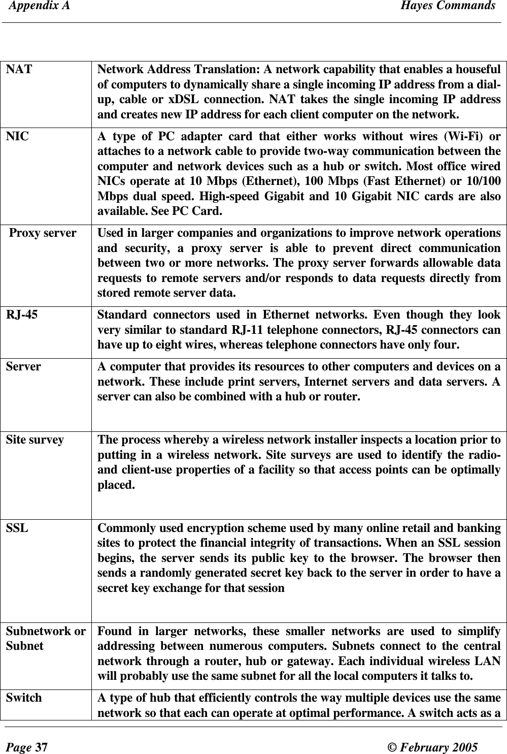  Appendix A  Hayes Commands  Page 37  &copy; February 2005     NAT  Network Address Translation: A network capability that enables a houseful of computers to dynamically share a single incoming IP address from a dial-up, cable or xDSL connection. NAT takes the single incoming IP address and creates new IP address for each client computer on the network.  NIC  A  type  of  PC  adapter  card  that  either  works  without  wires  (Wi-Fi)  or attaches to a network cable to provide two-way communication between the computer and network devices such as a hub or switch. Most office wired NICs operate at 10 Mbps (Ethernet), 100 Mbps (Fast Ethernet) or 10/100 Mbps dual speed. High-speed Gigabit and 10 Gigabit NIC cards are also available. See PC Card.  Proxy server  Used in larger companies and organizations to improve network operations and  security,  a  proxy  server  is  able  to  prevent  direct  communication between two or more networks. The proxy server forwards allowable data requests to remote servers and/or responds to data requests directly from stored remote server data.  RJ-45  Standard  connectors  used  in  Ethernet  networks.  Even  though  they  look very similar to standard RJ-11 telephone connectors, RJ-45 connectors can have up to eight wires, whereas telephone connectors have only four. Server  A computer that provides its resources to other computers and devices on a network. These include print servers, Internet servers and data servers. A server can also be combined with a hub or router.   Site survey   The process whereby a wireless network installer inspects a location prior to putting in a wireless network. Site surveys are used to identify the radio- and client-use properties of a facility so that access points can be optimally placed.  SSL  Commonly used encryption scheme used by many online retail and banking sites to protect the financial integrity of transactions. When an SSL session begins, the  server sends  its  public  key to the  browser. The browser then sends a randomly generated secret key back to the server in order to have a secret key exchange for that session  Subnetwork or Subnet    Found  in  larger  networks,  these  smaller  networks  are  used  to  simplify addressing  between  numerous  computers.  Subnets  connect  to  the  central network through a router, hub or gateway. Each individual wireless LAN will probably use the same subnet for all the local computers it talks to. Switch  A type of hub that efficiently controls the way multiple devices use the same network so that each can operate at optimal performance. A switch acts as a 