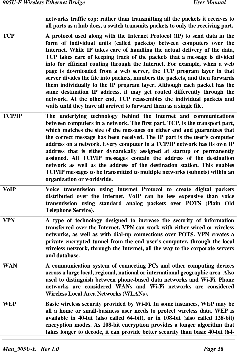 905U-E Wireless Ethernet Bridge  User Manual Man_905U-E   Rev 1.0  Page 38 networks traffic cop: rather than transmitting all the packets it receives to all ports as a hub does, a switch transmits packets to only the receiving port.  TCP  A protocol used along with the Internet Protocol (IP) to send data in the form  of  individual  units  (called  packets)  between  computers  over  the Internet. While IP  takes care of handling the  actual delivery of the data, TCP takes care of keeping track of the packets that a message is divided into  for  efficient  routing  through the Internet. For example, when a web page  is  downloaded  from  a  web  server,  the  TCP  program  layer  in  that server divides the file into packets, numbers the packets, and then forwards them individually to the IP program layer. Although each packet has the same  destination  IP  address,  it  may  get  routed  differently  through  the network.  At  the  other  end,  TCP  reassembles  the  individual  packets  and waits until they have all arrived to forward them as a single file. TCP/IP  The  underlying  technology  behind  the  Internet  and  communications between computers in a network. The first part, TCP, is the transport part, which matches the size of the messages on either end and guarantees that the correct message has been received. The IP part is the user's computer address on a network. Every computer in a TCP/IP network has its own IP address  that  is  either  dynamically  assigned  at  startup  or  permanently assigned.  All  TCP/IP  messages  contain  the  address  of  the  destination network  as  well  as  the  address  of  the  destination  station.  This  enables TCP/IP messages to be transmitted to multiple networks (subnets) within an organization or worldwide. VoIP   Voice  transmission  using  Internet  Protocol  to  create  digital  packets distributed  over  the  Internet.  VoIP  can  be  less  expensive  than  voice transmission  using  standard  analog  packets  over  POTS  (Plain  Old Telephone Service).  VPN    A  type  of  technology  designed  to  increase  the  security  of  information transferred over the Internet. VPN can work with either wired or wireless networks,  as well as with dial-up  connections over  POTS. VPN creates a private encrypted tunnel from the end user's computer, through the local wireless network, through the Internet, all the way to the corporate servers and database. WAN  A communication  system of connecting PCs and other computing devices across a large local, regional, national or international geographic area. Also used to distinguish between phone-based data networks and Wi-Fi. Phone networks  are  considered  WANs  and  Wi-Fi  networks  are  considered Wireless Local Area Networks (WLANs). WEP  Basic wireless security provided by Wi-Fi. In some instances, WEP may be all  a home  or small-business  user needs to protect wireless  data.  WEP is available  in  40-bit  (also  called  64-bit),  or  in  108-bit  (also  called  128-bit) encryption modes. As 108-bit encryption provides a longer algorithm that takes longer to decode, it can provide better security than basic 40-bit (64-