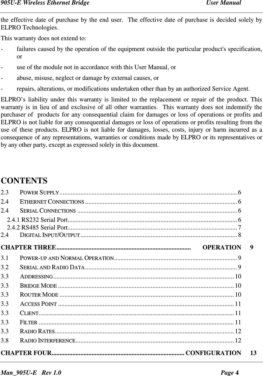 905U-E Wireless Ethernet Bridge  User Manual Man_905U-E   Rev 1.0  Page 4 the effective date of purchase by the end user.  The effective date of purchase is decided solely by ELPRO Technologies. This warranty does not extend to: -  failures caused by the operation of the equipment outside the particular product's specification, or -  use of the module not in accordance with this User Manual, or -  abuse, misuse, neglect or damage by external causes, or - repairs, alterations, or modifications undertaken other than by an authorized Service Agent. ELPRO&rsquo;s liability under  this warranty  is  limited to  the  replacement or repair of the product. This warranty is in lieu of and exclusive of all other warranties.  This warranty does not indemnify the purchaser of  products for any consequential claim for damages or loss of operations or profits and ELPRO is not liable for any consequential damages or loss of operations or profits resulting from the use of these  products. ELPRO is not liable for damages, losses, costs, injury or  harm incurred as a consequence of any representations, warranties or conditions made by ELPRO or its representatives or by any other party, except as expressed solely in this document.   CONTENTS                                                                        2.3  POWER SUPPLY...............................................................................................................6 2.4  ETHERNET CONNECTIONS...............................................................................................6 2.4  SERIAL CONNECTIONS....................................................................................................6 2.4.1 RS232 Serial Port.......................................................................................................... 6 2.4.2 RS485 Serial Port.......................................................................................................... 7 2.4  DIGITAL INPUT/OUTPUT..................................................................................................8 CHAPTER THREE....................................................................................       OPERATION  9 3.1  POWER-UP AND NORMAL OPERATION.............................................................................9 3.2  SERIAL AND RADIO DATA...............................................................................................9 3.3  ADDRESSING.................................................................................................................10 3.3  BRIDGE MODE..............................................................................................................10 3.3  ROUTER MODE.............................................................................................................10 3.3  ACCESS POINT..............................................................................................................11 3.3  CLIENT..........................................................................................................................11 3.3  FILTER..........................................................................................................................11 3.3  RADIO RATES................................................................................................................12 3.8  RADIO INTERFERENCE...................................................................................................12 CHAPTER FOUR................................................................................... CONFIGURATION  13 