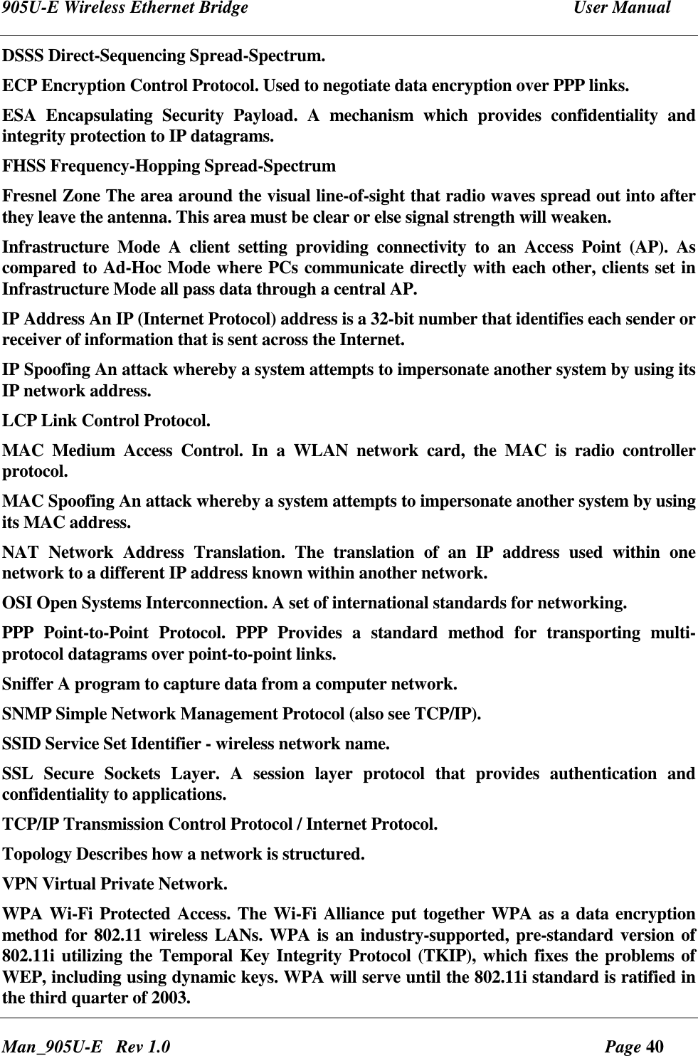 905U-E Wireless Ethernet Bridge  User Manual Man_905U-E   Rev 1.0  Page 40 DSSS Direct-Sequencing Spread-Spectrum. ECP Encryption Control Protocol. Used to negotiate data encryption over PPP links. ESA  Encapsulating  Security  Payload.  A  mechanism  which  provides  confidentiality  and integrity protection to IP datagrams. FHSS Frequency-Hopping Spread-Spectrum Fresnel Zone The area around the visual line-of-sight that radio waves spread out into after they leave the antenna. This area must be clear or else signal strength will weaken. Infrastructure  Mode  A  client  setting  providing  connectivity  to  an  Access  Point  (AP).  As compared to Ad-Hoc Mode where PCs communicate directly with each other, clients set in Infrastructure Mode all pass data through a central AP.  IP Address An IP (Internet Protocol) address is a 32-bit number that identifies each sender or receiver of information that is sent across the Internet. IP Spoofing An attack whereby a system attempts to impersonate another system by using its IP network address. LCP Link Control Protocol. MAC  Medium  Access  Control.  In  a  WLAN  network  card,  the  MAC  is  radio  controller protocol. MAC Spoofing An attack whereby a system attempts to impersonate another system by using its MAC address. NAT  Network  Address  Translation.  The  translation  of  an  IP  address  used  within  one network to a different IP address known within another network. OSI Open Systems Interconnection. A set of international standards for networking. PPP  Point-to-Point  Protocol.  PPP  Provides  a  standard  method  for  transporting  multi-protocol datagrams over point-to-point links. Sniffer A program to capture data from a computer network. SNMP Simple Network Management Protocol (also see TCP/IP). SSID Service Set Identifier - wireless network name. SSL  Secure  Sockets  Layer.  A  session  layer  protocol  that  provides  authentication  and confidentiality to applications. TCP/IP Transmission Control Protocol / Internet Protocol. Topology Describes how a network is structured. VPN Virtual Private Network. WPA Wi-Fi Protected Access. The Wi-Fi Alliance put together WPA as a data encryption method for 802.11 wireless LANs. WPA is an industry-supported, pre-standard version of 802.11i utilizing the Temporal Key Integrity Protocol (TKIP), which fixes the problems of WEP, including using dynamic keys. WPA will serve until the 802.11i standard is ratified in the third quarter of 2003.  
