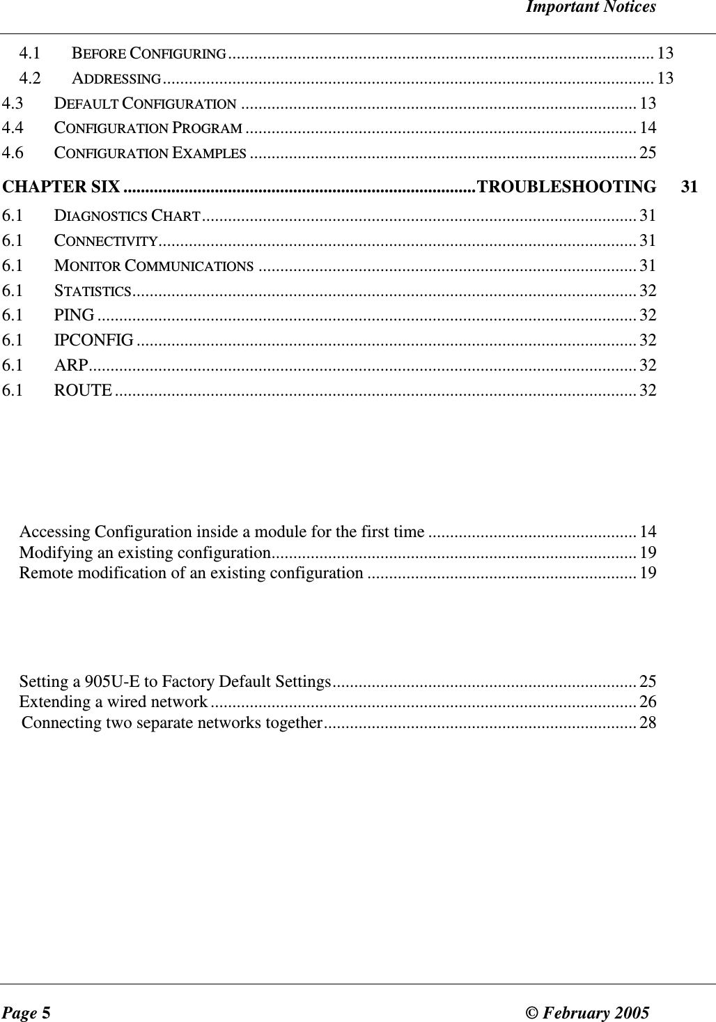   Important Notices Page 5  &copy; February 2005     4.1  BEFORE CONFIGURING..................................................................................................13 4.2  ADDRESSING.................................................................................................................13 4.3  DEFAULT CONFIGURATION...........................................................................................13 4.4  CONFIGURATION PROGRAM..........................................................................................14 4.6  CONFIGURATION EXAMPLES.........................................................................................25 CHAPTER SIX .................................................................................TROUBLESHOOTING  31 6.1  DIAGNOSTICS CHART....................................................................................................31 6.1  CONNECTIVITY..............................................................................................................31 6.1  MONITOR COMMUNICATIONS.......................................................................................31 6.1  STATISTICS....................................................................................................................32 6.1  PING ............................................................................................................................32 6.1  IPCONFIG ...................................................................................................................32 6.1  ARP..............................................................................................................................32 6.1  ROUTE........................................................................................................................ 32     Accessing Configuration inside a module for the first time ................................................ 14 Modifying an existing configuration....................................................................................19 Remote modification of an existing configuration .............................................................. 19    Setting a 905U-E to Factory Default Settings...................................................................... 25 Extending a wired network.................................................................................................. 26 Connecting two separate networks together........................................................................ 28 