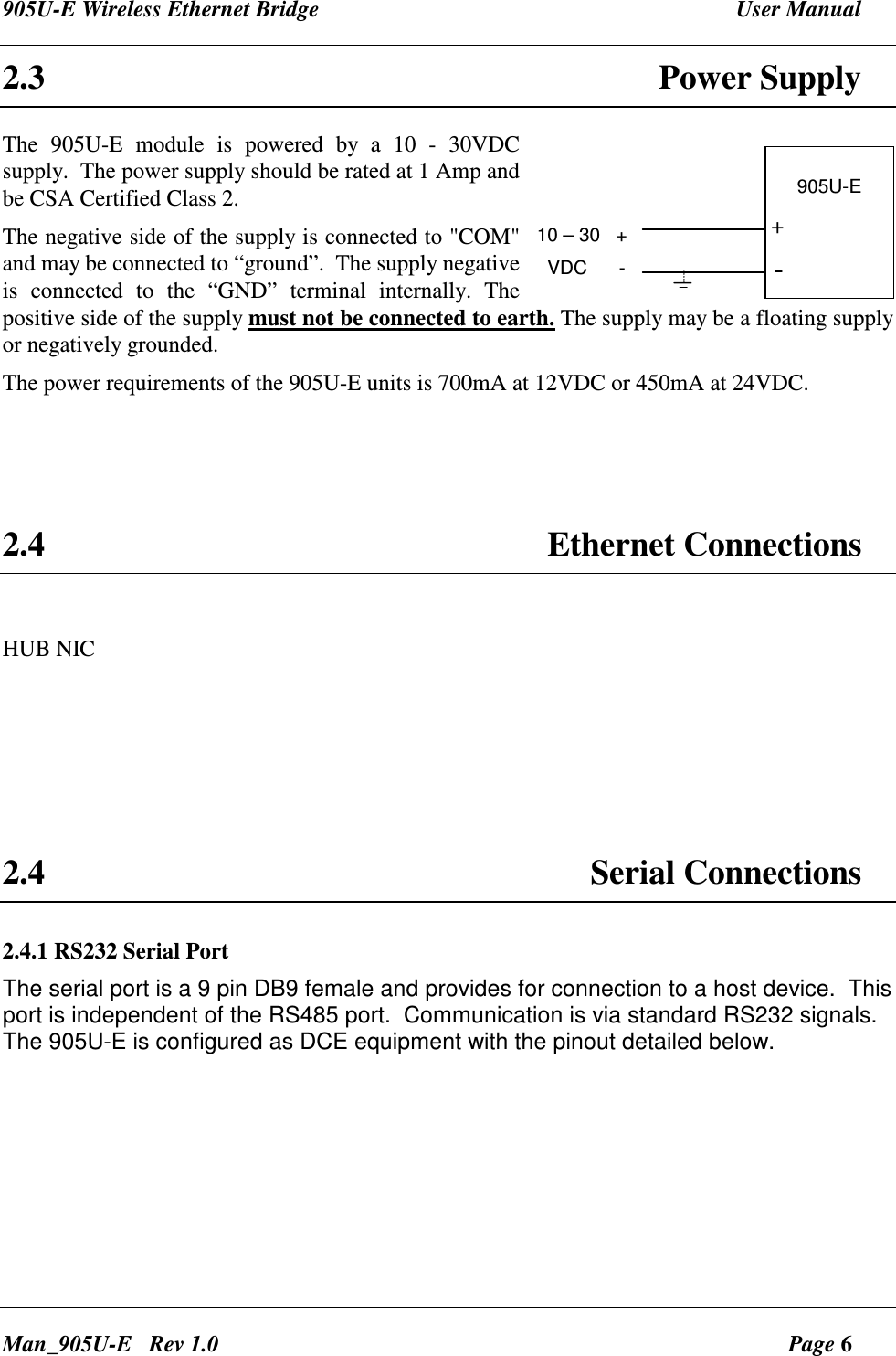 905U-E Wireless Ethernet Bridge  User Manual Man_905U-E   Rev 1.0  Page 6 2.3  Power Supply The  905U-E  module  is  powered  by  a  10  -  30VDC  supply.  The power supply should be rated at 1 Amp and be CSA Certified Class 2. The negative side of the supply is connected to "COM" and may be connected to &ldquo;ground&rdquo;.  The supply negative is  connected  to  the  &ldquo;GND&rdquo;  terminal  internally.  The positive side of the supply must not be connected to earth. The supply may be a floating supply or negatively grounded. The power requirements of the 905U-E units is 700mA at 12VDC or 450mA at 24VDC.     2.4  Ethernet Connections  HUB NIC     2.4  Serial Connections 2.4.1 RS232 Serial Port The serial port is a 9 pin DB9 female and provides for connection to a host device.  This port is independent of the RS485 port.  Communication is via standard RS232 signals. The 905U-E is configured as DCE equipment with the pinout detailed below. 905U-E10 &ndash; 30   +  VDC      -+-