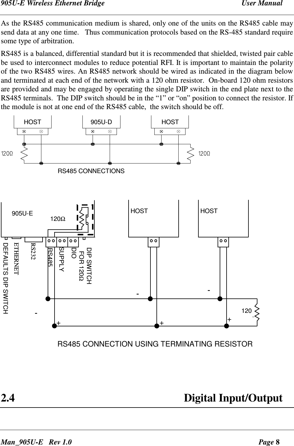 905U-E Wireless Ethernet Bridge  User Manual Man_905U-E   Rev 1.0  Page 8 As the RS485 communication medium is shared, only one of the units on the RS485 cable may send data at any one time.   Thus communication protocols based on the RS-485 standard require some type of arbitration.    RS485 is a balanced, differential standard but it is recommended that shielded, twisted pair cable be used to interconnect modules to reduce potential RFI. It is important to maintain the polarity of the two RS485 wires. An RS485 network should be wired as indicated in the diagram below and terminated at each end of the network with a 120 ohm resistor.  On-board 120 ohm resistors are provided and may be engaged by operating the single DIP switch in the end plate next to the RS485 terminals.  The DIP switch should be in the &ldquo;1&rdquo; or &ldquo;on&rdquo; position to connect the resistor. If the module is not at one end of the RS485 cable,  the switch should be off. HOST905U-DHOSTRS485 CONNECTIONS  120ΩRS485SUPPLYRS232DIP SWITCH  FOR 120Ω120ΩHOST HOST905U-E+-+-+-RS485 CONNECTION USING TERMINATING RESISTORETHERNETDIODEFAULTS DIP SWITCH    2.4  Digital Input/Output  