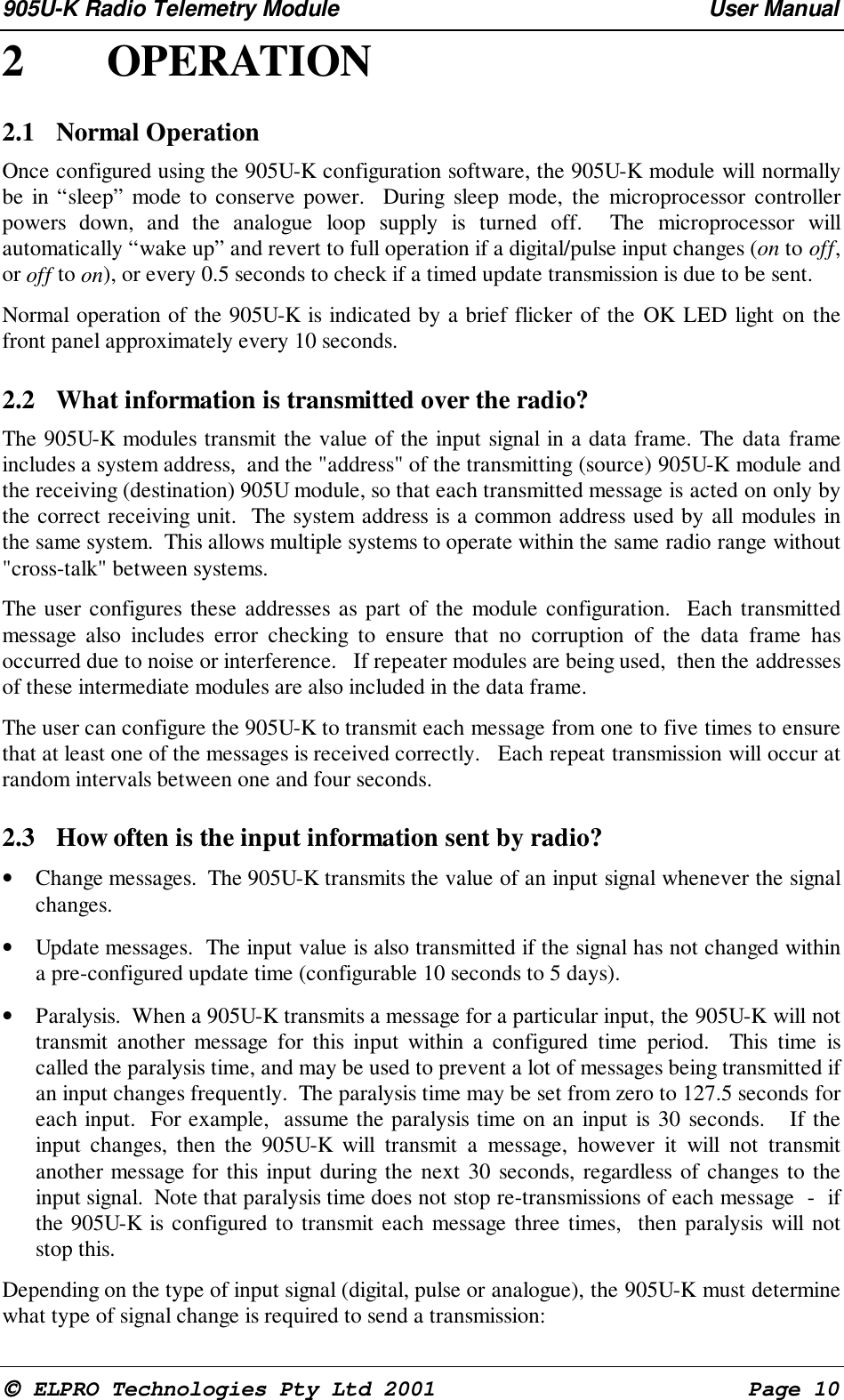 905U-K Radio Telemetry Module User Manual ELPRO Technologies Pty Ltd 2001 Page 102 OPERATION2.1 Normal Operation Once configured using the 905U-K configuration software, the 905U-K module will normallybe in “sleep” mode to conserve power. During sleep mode, the microprocessor controllerpowers down, and the analogue loop supply is turned off. The microprocessor willautomatically “wake up” and revert to full operation if a digital/pulse input changes (on to off,or off to on), or every 0.5 seconds to check if a timed update transmission is due to be sent. Normal operation of the 905U-K is indicated by a brief flicker of the OK LED light on thefront panel approximately every 10 seconds.2.2 What information is transmitted over the radio? The 905U-K modules transmit the value of the input signal in a data frame. The data frameincludes a system address, and the "address" of the transmitting (source) 905U-K module andthe receiving (destination) 905U module, so that each transmitted message is acted on only bythe correct receiving unit. The system address is a common address used by all modules inthe same system. This allows multiple systems to operate within the same radio range without"cross-talk" between systems. The user configures these addresses as part of the module configuration. Each transmittedmessage also includes error checking to ensure that no corruption of the data frame hasoccurred due to noise or interference. If repeater modules are being used, then the addressesof these intermediate modules are also included in the data frame. The user can configure the 905U-K to transmit each message from one to five times to ensurethat at least one of the messages is received correctly. Each repeat transmission will occur atrandom intervals between one and four seconds.2.3 How often is the input information sent by radio?• Change messages. The 905U-K transmits the value of an input signal whenever the signalchanges.• Update messages. The input value is also transmitted if the signal has not changed withina pre-configured update time (configurable 10 seconds to 5 days).• Paralysis. When a 905U-K transmits a message for a particular input, the 905U-K will nottransmit another message for this input within a configured time period. This time iscalled the paralysis time, and may be used to prevent a lot of messages being transmitted ifan input changes frequently. The paralysis time may be set from zero to 127.5 seconds foreach input. For example, assume the paralysis time on an input is 30 seconds. If theinput changes, then the 905U-K will transmit a message, however it will not transmitanother message for this input during the next 30 seconds, regardless of changes to theinput signal. Note that paralysis time does not stop re-transmissions of each message - ifthe 905U-K is configured to transmit each message three times, then paralysis will notstop this. Depending on the type of input signal (digital, pulse or analogue), the 905U-K must determinewhat type of signal change is required to send a transmission:
