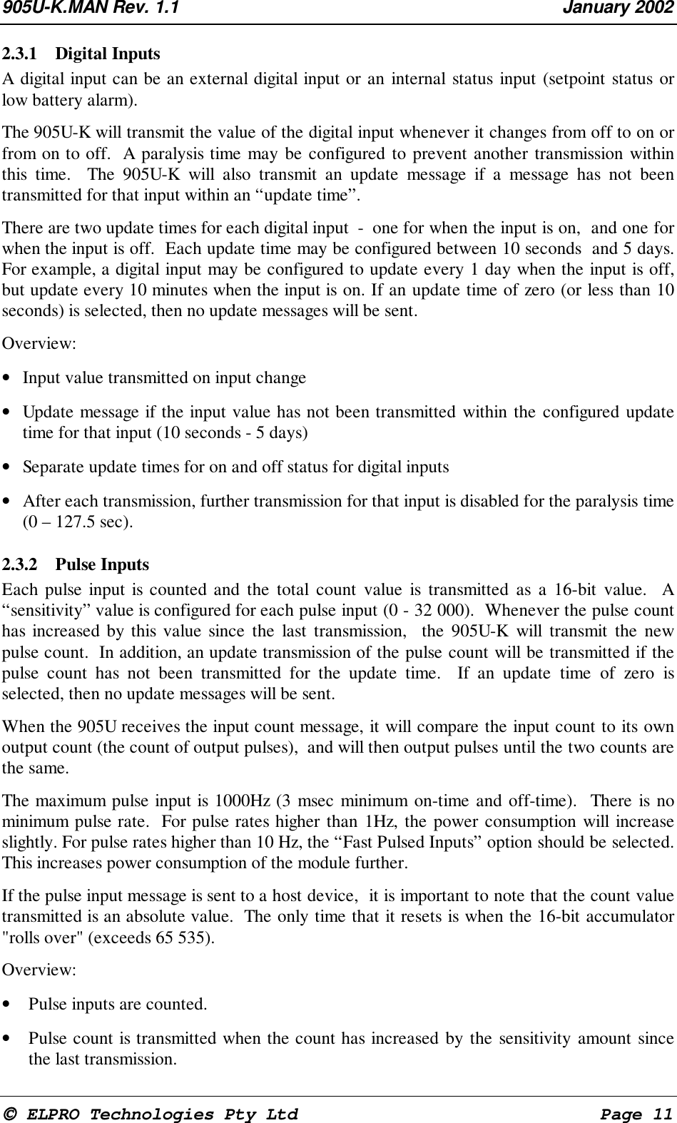 905U-K.MAN Rev. 1.1 January 2002 ELPRO Technologies Pty Ltd Page 112.3.1 Digital Inputs A digital input can be an external digital input or an internal status input (setpoint status orlow battery alarm). The 905U-K will transmit the value of the digital input whenever it changes from off to on orfrom on to off. A paralysis time may be configured to prevent another transmission withinthis time. The 905U-K will also transmit an update message if a message has not beentransmitted for that input within an “update time”. There are two update times for each digital input - one for when the input is on, and one forwhen the input is off. Each update time may be configured between 10 seconds and 5 days.For example, a digital input may be configured to update every 1 day when the input is off,but update every 10 minutes when the input is on. If an update time of zero (or less than 10seconds) is selected, then no update messages will be sent. Overview:• Input value transmitted on input change• Update message if the input value has not been transmitted within the configured updatetime for that input (10 seconds - 5 days)• Separate update times for on and off status for digital inputs• After each transmission, further transmission for that input is disabled for the paralysis time(0 – 127.5 sec).2.3.2 Pulse Inputs Each pulse input is counted and the total count value is transmitted as a 16-bit value. A“sensitivity” value is configured for each pulse input (0 - 32 000). Whenever the pulse counthas increased by this value since the last transmission, the 905U-K will transmit the newpulse count. In addition, an update transmission of the pulse count will be transmitted if thepulse count has not been transmitted for the update time. If an update time of zero isselected, then no update messages will be sent. When the 905U receives the input count message, it will compare the input count to its ownoutput count (the count of output pulses), and will then output pulses until the two counts arethe same. The maximum pulse input is 1000Hz (3 msec minimum on-time and off-time). There is nominimum pulse rate. For pulse rates higher than 1Hz, the power consumption will increaseslightly. For pulse rates higher than 10 Hz, the “Fast Pulsed Inputs” option should be selected.This increases power consumption of the module further. If the pulse input message is sent to a host device, it is important to note that the count valuetransmitted is an absolute value. The only time that it resets is when the 16-bit accumulator"rolls over" (exceeds 65 535). Overview:• Pulse inputs are counted.• Pulse count is transmitted when the count has increased by the sensitivity amount sincethe last transmission.