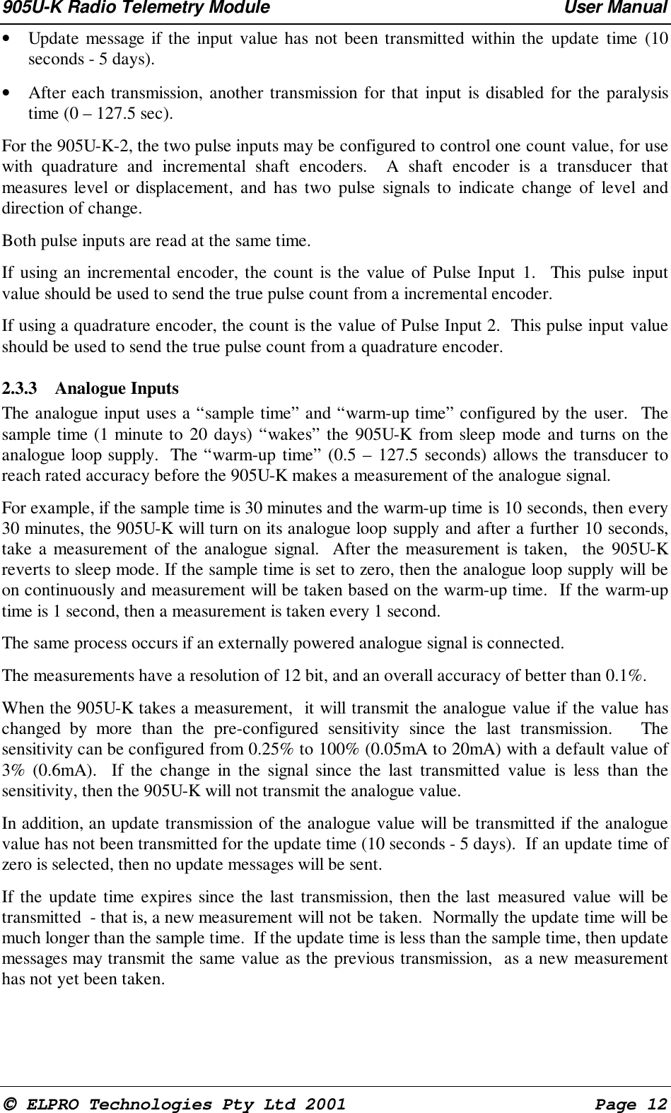 905U-K Radio Telemetry Module User Manual ELPRO Technologies Pty Ltd 2001 Page 12• Update message if the input value has not been transmitted within the update time (10seconds - 5 days).• After each transmission, another transmission for that input is disabled for the paralysistime (0 – 127.5 sec). For the 905U-K-2, the two pulse inputs may be configured to control one count value, for usewith quadrature and incremental shaft encoders. A shaft encoder is a transducer thatmeasures level or displacement, and has two pulse signals to indicate change of level anddirection of change. Both pulse inputs are read at the same time. If using an incremental encoder, the count is the value of Pulse Input 1. This pulse inputvalue should be used to send the true pulse count from a incremental encoder. If using a quadrature encoder, the count is the value of Pulse Input 2. This pulse input valueshould be used to send the true pulse count from a quadrature encoder.2.3.3 Analogue Inputs The analogue input uses a “sample time” and “warm-up time” configured by the user. Thesample time (1 minute to 20 days) “wakes” the 905U-K from sleep mode and turns on theanalogue loop supply. The “warm-up time” (0.5 – 127.5 seconds) allows the transducer toreach rated accuracy before the 905U-K makes a measurement of the analogue signal. For example, if the sample time is 30 minutes and the warm-up time is 10 seconds, then every30 minutes, the 905U-K will turn on its analogue loop supply and after a further 10 seconds,take a measurement of the analogue signal. After the measurement is taken, the 905U-Kreverts to sleep mode. If the sample time is set to zero, then the analogue loop supply will beon continuously and measurement will be taken based on the warm-up time. If the warm-uptime is 1 second, then a measurement is taken every 1 second. The same process occurs if an externally powered analogue signal is connected. The measurements have a resolution of 12 bit, and an overall accuracy of better than 0.1%. When the 905U-K takes a measurement, it will transmit the analogue value if the value haschanged by more than the pre-configured sensitivity since the last transmission. Thesensitivity can be configured from 0.25% to 100% (0.05mA to 20mA) with a default value of3% (0.6mA). If the change in the signal since the last transmitted value is less than thesensitivity, then the 905U-K will not transmit the analogue value. In addition, an update transmission of the analogue value will be transmitted if the analoguevalue has not been transmitted for the update time (10 seconds - 5 days). If an update time ofzero is selected, then no update messages will be sent. If the update time expires since the last transmission, then the last measured value will betransmitted - that is, a new measurement will not be taken. Normally the update time will bemuch longer than the sample time. If the update time is less than the sample time, then updatemessages may transmit the same value as the previous transmission, as a new measurementhas not yet been taken.