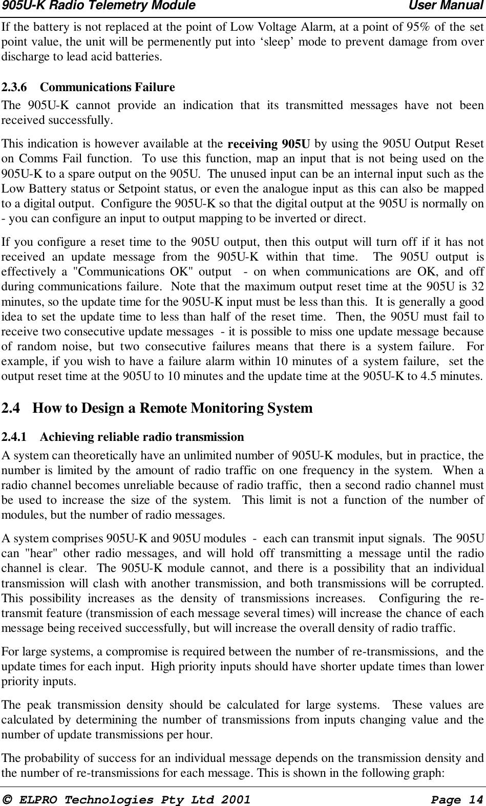 905U-K Radio Telemetry Module User Manual ELPRO Technologies Pty Ltd 2001 Page 14 If the battery is not replaced at the point of Low Voltage Alarm, at a point of 95% of the setpoint value, the unit will be permenently put into ‘sleep’ mode to prevent damage from overdischarge to lead acid batteries.2.3.6 Communications Failure The 905U-K cannot provide an indication that its transmitted messages have not beenreceived successfully. This indication is however available at the receiving 905U by using the 905U Output Reseton Comms Fail function. To use this function, map an input that is not being used on the905U-K to a spare output on the 905U. The unused input can be an internal input such as theLow Battery status or Setpoint status, or even the analogue input as this can also be mappedto a digital output. Configure the 905U-K so that the digital output at the 905U is normally on- you can configure an input to output mapping to be inverted or direct. If you configure a reset time to the 905U output, then this output will turn off if it has notreceived an update message from the 905U-K within that time. The 905U output iseffectively a "Communications OK" output - on when communications are OK, and offduring communications failure. Note that the maximum output reset time at the 905U is 32minutes, so the update time for the 905U-K input must be less than this. It is generally a goodidea to set the update time to less than half of the reset time. Then, the 905U must fail toreceive two consecutive update messages - it is possible to miss one update message becauseof random noise, but two consecutive failures means that there is a system failure. Forexample, if you wish to have a failure alarm within 10 minutes of a system failure, set theoutput reset time at the 905U to 10 minutes and the update time at the 905U-K to 4.5 minutes.2.4 How to Design a Remote Monitoring System2.4.1 Achieving reliable radio transmission A system can theoretically have an unlimited number of 905U-K modules, but in practice, thenumber is limited by the amount of radio traffic on one frequency in the system. When aradio channel becomes unreliable because of radio traffic, then a second radio channel mustbe used to increase the size of the system. This limit is not a function of the number ofmodules, but the number of radio messages. A system comprises 905U-K and 905U modules - each can transmit input signals. The 905Ucan "hear" other radio messages, and will hold off transmitting a message until the radiochannel is clear. The 905U-K module cannot, and there is a possibility that an individualtransmission will clash with another transmission, and both transmissions will be corrupted.This possibility increases as the density of transmissions increases. Configuring the re-transmit feature (transmission of each message several times) will increase the chance of eachmessage being received successfully, but will increase the overall density of radio traffic. For large systems, a compromise is required between the number of re-transmissions, and theupdate times for each input. High priority inputs should have shorter update times than lowerpriority inputs. The peak transmission density should be calculated for large systems. These values arecalculated by determining the number of transmissions from inputs changing value and thenumber of update transmissions per hour. The probability of success for an individual message depends on the transmission density andthe number of re-transmissions for each message. This is shown in the following graph: