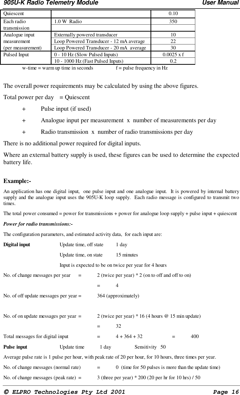 905U-K Radio Telemetry Module User Manual ELPRO Technologies Pty Ltd 2001 Page 16 Quiescent 0.10 Each radio 1.0 W Radio 350 transmission Analogue input Externally powered transducer 10 measurement Loop Powered Transducer - 12 mA average 22 (per measurement) Loop Powered Transducer - 20 mA average 30 Pulsed Input 0 - 10 Hz (Slow Pulsed Inputs) 0.0025 x f 10 - 1000 Hz (Fast Pulsed Inputs) 0.2 w-time = warm up time in seconds f = pulse frequency in Hz The overall power requirements may be calculated by using the above figures.Total power per day = Quiescent+ Pulse input (if used)+ Analogue input per measurement x number of measurements per day+ Radio transmission x number of radio transmissions per day There is no additional power required for digital inputs. Where an external battery supply is used, these figures can be used to determine the expectedbattery life. Example:- An application has one digital input, one pulse input and one analogue input. It is powered by internal batterysupply and the analogue input uses the 905U-K loop supply. Each radio message is configured to transmit twotimes. The total power consumed = power for transmissions + power for analogue loop supply + pulse input + quiescent Power for radio transmissions:- The configuration parameters, and estimated activity data, for each input are: Digital input Update time, off state 1 day Update time, on state 15 minutes Input is expected to be on twice per year for 4 hours No. of change messages per year = 2 (twice per year) * 2 (on to off and off to on) =4 No. of off update messages per year = 364 (approximately) No. of on update messages per year = 2 (twice per year) * 16 (4 hours @ 15 min update) =32 Total messages for digital input = 4 + 364 + 32 = 400 Pulse input Update time 1 day Sensitivity 50 Average pulse rate is 1 pulse per hour, with peak rate of 20 per hour, for 10 hours, three times per year. No. of change messages (normal rate) = 0 (time for 50 pulses is more than the update time) No. of change messages (peak rate) = 3 (three per year) * 200 (20 per hr for 10 hrs) / 50