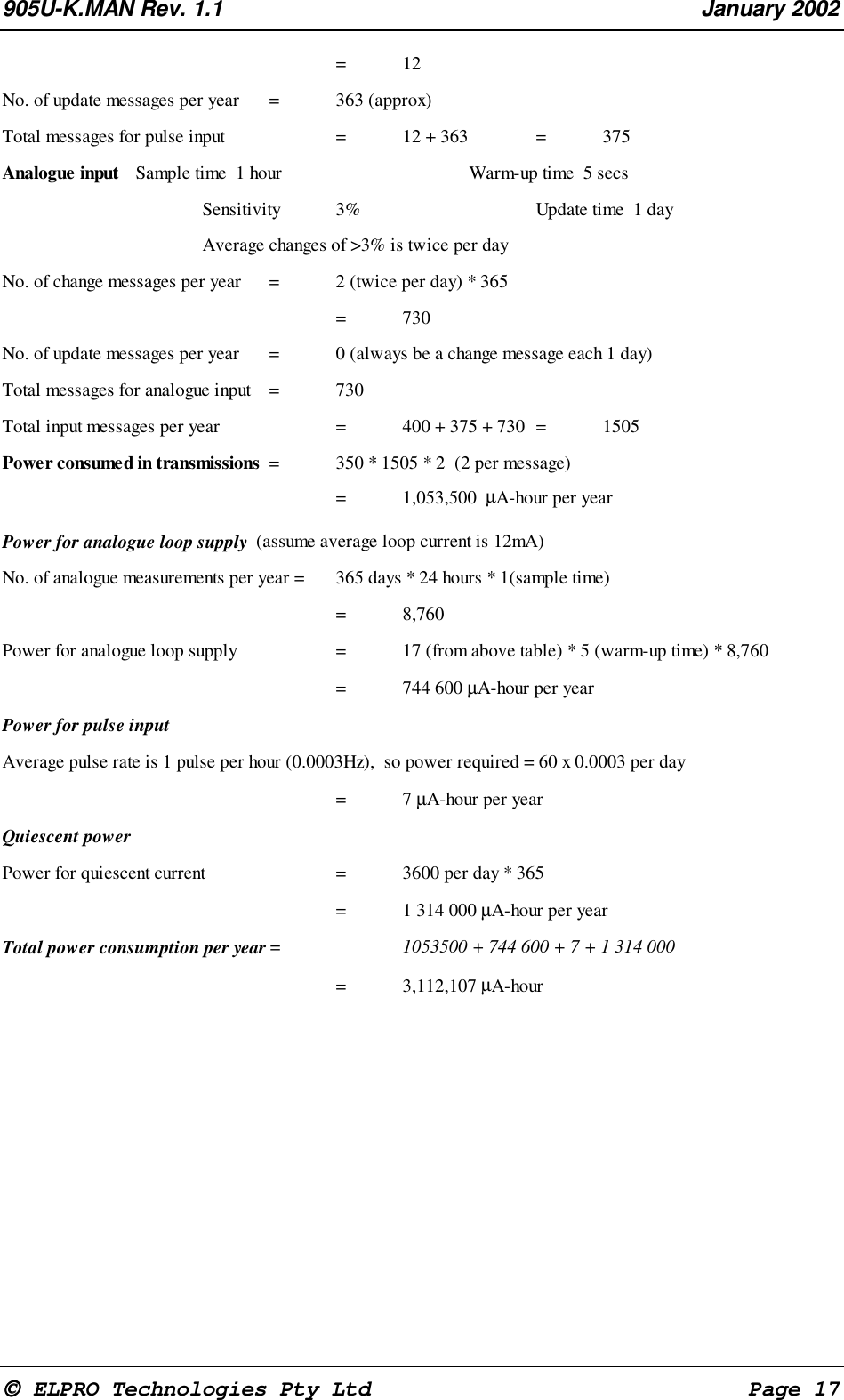 905U-K.MAN Rev. 1.1 January 2002 ELPRO Technologies Pty Ltd Page 17 =12 No. of update messages per year = 363 (approx) Total messages for pulse input = 12 + 363 = 375 Analogue input Sample time 1 hour Warm-up time 5 secs Sensitivity 3% Update time 1 day Average changes of >3% is twice per day No. of change messages per year = 2 (twice per day) * 365 = 730 No. of update messages per year = 0 (always be a change message each 1 day) Total messages for analogue input = 730 Total input messages per year = 400 + 375 + 730 = 1505 Power consumed in transmissions = 350 * 1505 * 2 (2 per message) = 1,053,500 µA-hour per year Power for analogue loop supply (assume average loop current is 12mA) No. of analogue measurements per year = 365 days * 24 hours * 1(sample time) = 8,760 Power for analogue loop supply = 17 (from above table) * 5 (warm-up time) * 8,760 = 744 600 µA-hour per year Power for pulse input Average pulse rate is 1 pulse per hour (0.0003Hz), so power required = 60 x 0.0003 per day =7 µA-hour per year Quiescent power Power for quiescent current = 3600 per day * 365 = 1 314 000 µA-hour per year Total power consumption per year = 1053500 + 744 600 + 7 + 1 314 000 = 3,112,107 µA-hour