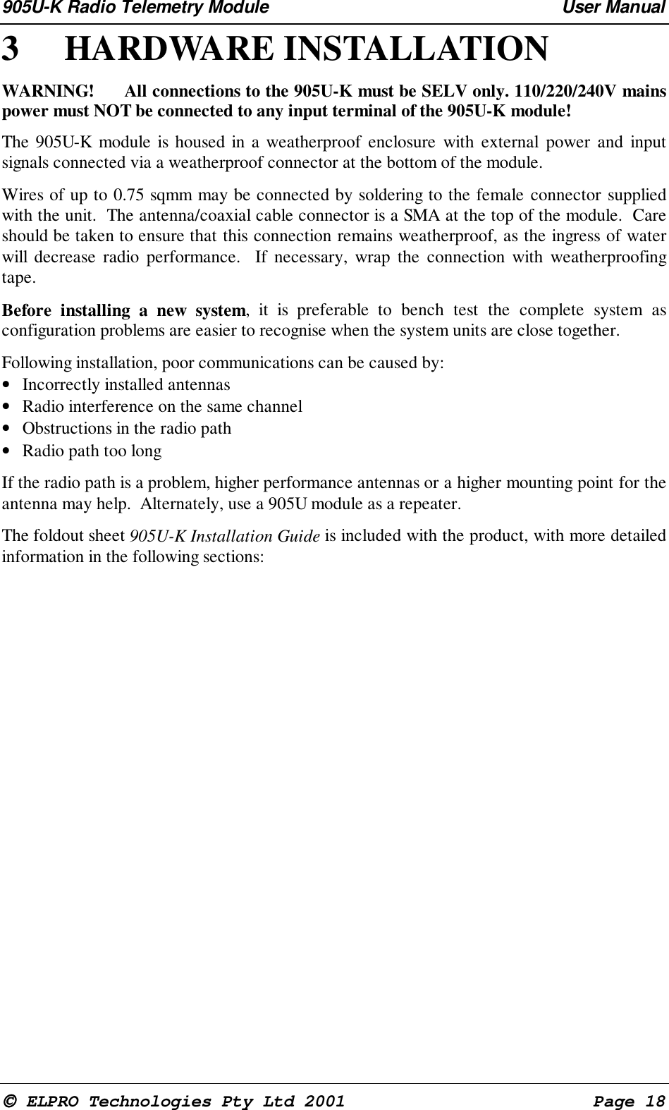 905U-K Radio Telemetry Module User Manual ELPRO Technologies Pty Ltd 2001 Page 183 HARDWARE INSTALLATION WARNING! All connections to the 905U-K must be SELV only. 110/220/240V mainspower must NOT be connected to any input terminal of the 905U-K module! The 905U-K module is housed in a weatherproof enclosure with external power and inputsignals connected via a weatherproof connector at the bottom of the module. Wires of up to 0.75 sqmm may be connected by soldering to the female connector suppliedwith the unit. The antenna/coaxial cable connector is a SMA at the top of the module. Careshould be taken to ensure that this connection remains weatherproof, as the ingress of waterwill decrease radio performance. If necessary, wrap the connection with weatherproofingtape. Before installing a new system, it is preferable to bench test the complete system asconfiguration problems are easier to recognise when the system units are close together. Following installation, poor communications can be caused by:• Incorrectly installed antennas• Radio interference on the same channel• Obstructions in the radio path• Radio path too long If the radio path is a problem, higher performance antennas or a higher mounting point for theantenna may help. Alternately, use a 905U module as a repeater. The foldout sheet 905U-K Installation Guide is included with the product, with more detailedinformation in the following sections: