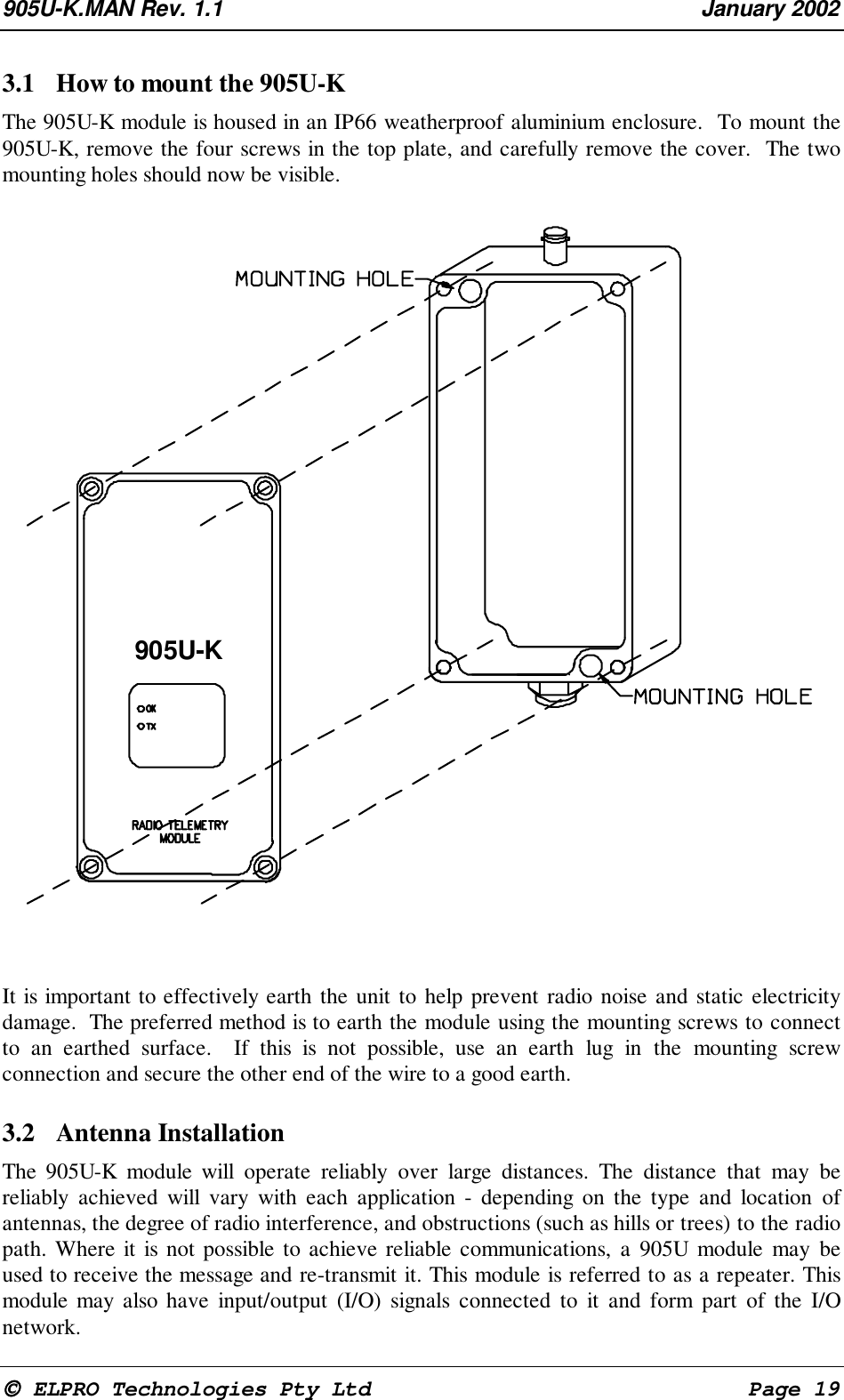 905U-K.MAN Rev. 1.1 January 2002 ELPRO Technologies Pty Ltd Page 193.1 How to mount the 905U-K The 905U-K module is housed in an IP66 weatherproof aluminium enclosure. To mount the905U-K, remove the four screws in the top plate, and carefully remove the cover. The twomounting holes should now be visible. It is important to effectively earth the unit to help prevent radio noise and static electricitydamage. The preferred method is to earth the module using the mounting screws to connectto an earthed surface. If this is not possible, use an earth lug in the mounting screwconnection and secure the other end of the wire to a good earth.3.2 Antenna Installation The 905U-K module will operate reliably over large distances. The distance that may bereliably achieved will vary with each application - depending on the type and location ofantennas, the degree of radio interference, and obstructions (such as hills or trees) to the radiopath. Where it is not possible to achieve reliable communications, a 905U module may beused to receive the message and re-transmit it. This module is referred to as a repeater. Thismodule may also have input/output (I/O) signals connected to it and form part of the I/Onetwork.905U-K
