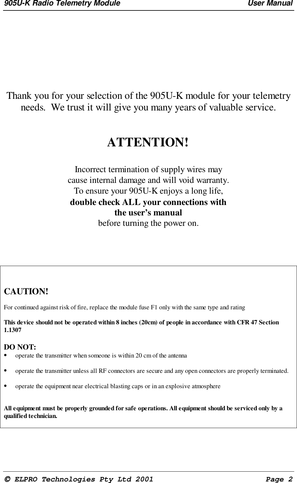 905U-K Radio Telemetry Module User Manual ELPRO Technologies Pty Ltd 2001 Page 2Thank you for your selection of the 905U-K module for your telemetryneeds. We trust it will give you many years of valuable service.ATTENTION!Incorrect termination of supply wires maycause internal damage and will void warranty.To ensure your 905U-K enjoys a long life,double check ALL your connections withthe user’s manualbefore turning the power on.CAUTION!For continued against risk of fire, replace the module fuse F1 only with the same type and ratingThis device should not be operated within 8 inches (20cm) of people in accordance with CFR 47 Section1.1307DO NOT:• operate the transmitter when someone is within 20 cm of the antenna• operate the transmitter unless all RF connectors are secure and any open connectors are properly terminated.• operate the equipment near electrical blasting caps or in an explosive atmosphereAll equipment must be properly grounded for safe operations. All equipment should be serviced only by aqualified technician.
