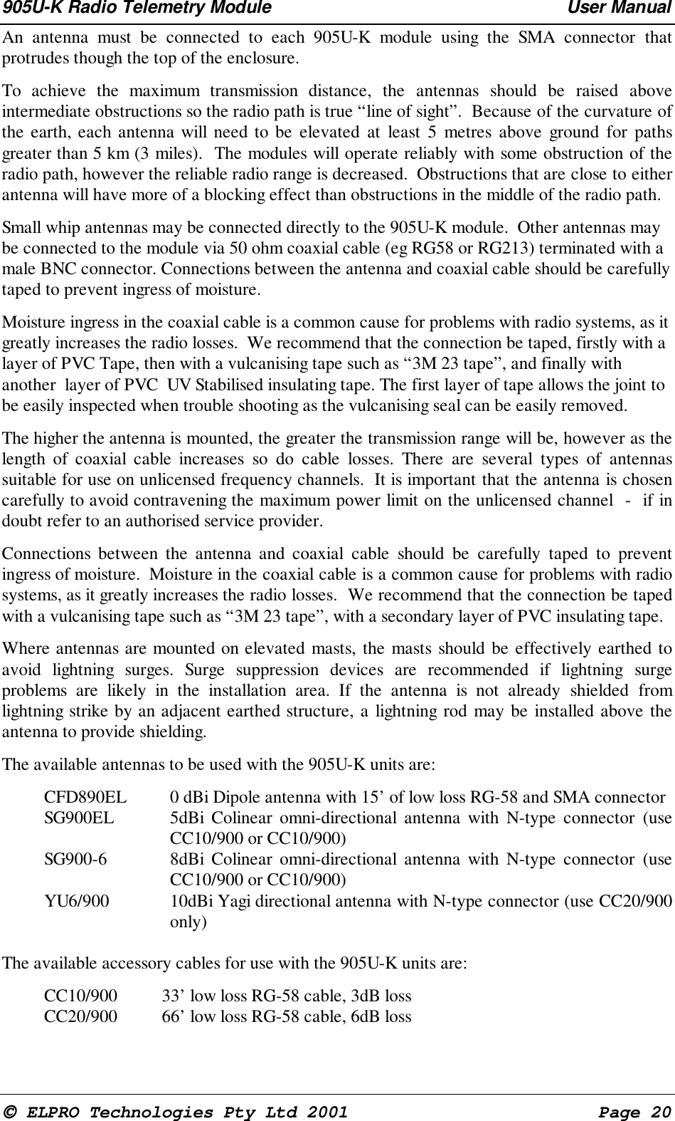905U-K Radio Telemetry Module User Manual ELPRO Technologies Pty Ltd 2001 Page 20 An antenna must be connected to each 905U-K module using the SMA connector thatprotrudes though the top of the enclosure. To achieve the maximum transmission distance, the antennas should be raised aboveintermediate obstructions so the radio path is true “line of sight”. Because of the curvature ofthe earth, each antenna will need to be elevated at least 5 metres above ground for pathsgreater than 5 km (3 miles). The modules will operate reliably with some obstruction of theradio path, however the reliable radio range is decreased. Obstructions that are close to eitherantenna will have more of a blocking effect than obstructions in the middle of the radio path.Small whip antennas may be connected directly to the 905U-K module. Other antennas maybe connected to the module via 50 ohm coaxial cable (eg RG58 or RG213) terminated with amale BNC connector. Connections between the antenna and coaxial cable should be carefullytaped to prevent ingress of moisture.Moisture ingress in the coaxial cable is a common cause for problems with radio systems, as itgreatly increases the radio losses. We recommend that the connection be taped, firstly with alayer of PVC Tape, then with a vulcanising tape such as “3M 23 tape”, and finally withanother layer of PVC UV Stabilised insulating tape. The first layer of tape allows the joint tobe easily inspected when trouble shooting as the vulcanising seal can be easily removed. The higher the antenna is mounted, the greater the transmission range will be, however as thelength of coaxial cable increases so do cable losses. There are several types of antennassuitable for use on unlicensed frequency channels. It is important that the antenna is chosencarefully to avoid contravening the maximum power limit on the unlicensed channel - if indoubt refer to an authorised service provider. Connections between the antenna and coaxial cable should be carefully taped to preventingress of moisture. Moisture in the coaxial cable is a common cause for problems with radiosystems, as it greatly increases the radio losses. We recommend that the connection be tapedwith a vulcanising tape such as “3M 23 tape”, with a secondary layer of PVC insulating tape. Where antennas are mounted on elevated masts, the masts should be effectively earthed toavoid lightning surges. Surge suppression devices are recommended if lightning surgeproblems are likely in the installation area. If the antenna is not already shielded fromlightning strike by an adjacent earthed structure, a lightning rod may be installed above theantenna to provide shielding. The available antennas to be used with the 905U-K units are: CFD890EL 0 dBi Dipole antenna with 15’ of low loss RG-58 and SMA connector SG900EL 5dBi Colinear omni-directional antenna with N-type connector (useCC10/900 or CC10/900) SG900-6 8dBi Colinear omni-directional antenna with N-type connector (useCC10/900 or CC10/900) YU6/900 10dBi Yagi directional antenna with N-type connector (use CC20/900only) The available accessory cables for use with the 905U-K units are: CC10/900 33’ low loss RG-58 cable, 3dB loss CC20/900 66’ low loss RG-58 cable, 6dB loss