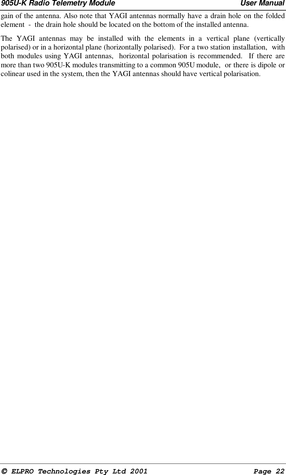 905U-K Radio Telemetry Module User Manual ELPRO Technologies Pty Ltd 2001 Page 22gain of the antenna. Also note that YAGI antennas normally have a drain hole on the foldedelement - the drain hole should be located on the bottom of the installed antenna. The YAGI antennas may be installed with the elements in a vertical plane (verticallypolarised) or in a horizontal plane (horizontally polarised). For a two station installation, withboth modules using YAGI antennas, horizontal polarisation is recommended. If there aremore than two 905U-K modules transmitting to a common 905U module, or there is dipole orcolinear used in the system, then the YAGI antennas should have vertical polarisation.