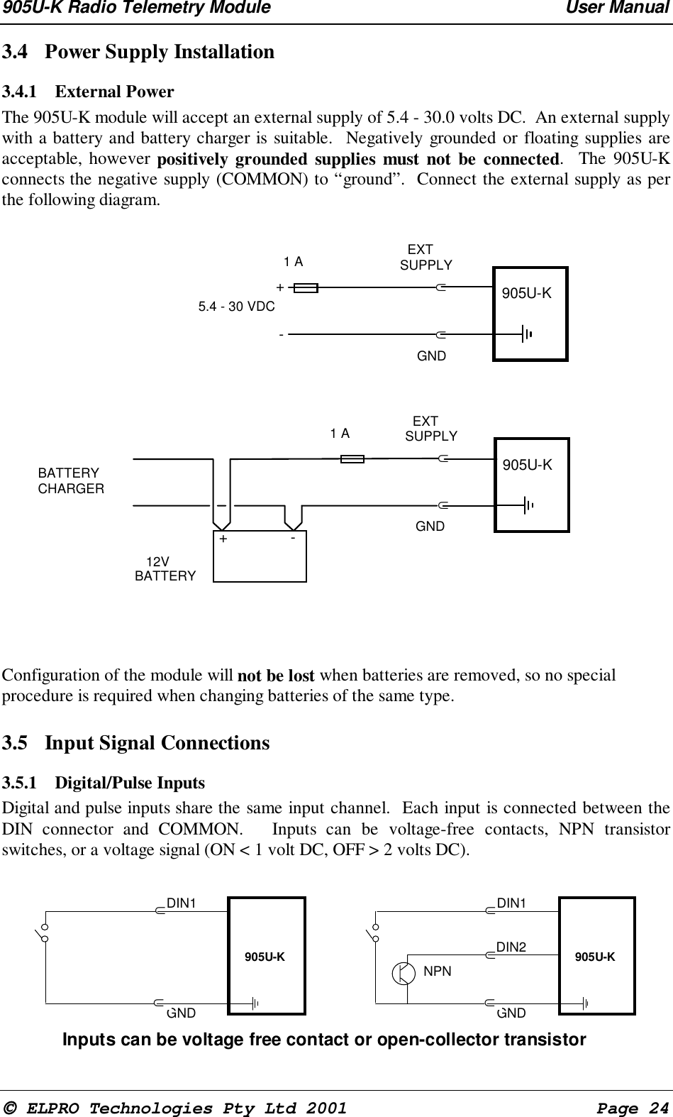 905U-K Radio Telemetry Module User Manual ELPRO Technologies Pty Ltd 2001 Page 243.4 Power Supply Installation3.4.1 External Power The 905U-K module will accept an external supply of 5.4 - 30.0 volts DC. An external supplywith a battery and battery charger is suitable. Negatively grounded or floating supplies areacceptable, however positively grounded supplies must not be connected. The 905U-Kconnects the negative supply (COMMON) to “ground”. Connect the external supply as perthe following diagram. ⊂⊂+-5.4 - 30 VDC 905U-K EXTSUPPLYGND1 A⊂⊂+-BATTERYCHARGER905U-K EXTSUPPLYGND1 A 12VBATTERYConfiguration of the module will not be lost when batteries are removed, so no specialprocedure is required when changing batteries of the same type.3.5 Input Signal Connections3.5.1 Digital/Pulse InputsDigital and pulse inputs share the same input channel. Each input is connected between theDIN connector and COMMON. Inputs can be voltage-free contacts, NPN transistorswitches, or a voltage signal (ON < 1 volt DC, OFF > 2 volts DC).⊂GND905U-KDIN1⊂⊂GND905U-KDIN1⊂⊂DIN2Inputs can be voltage free contact or open-collector transistorNPN