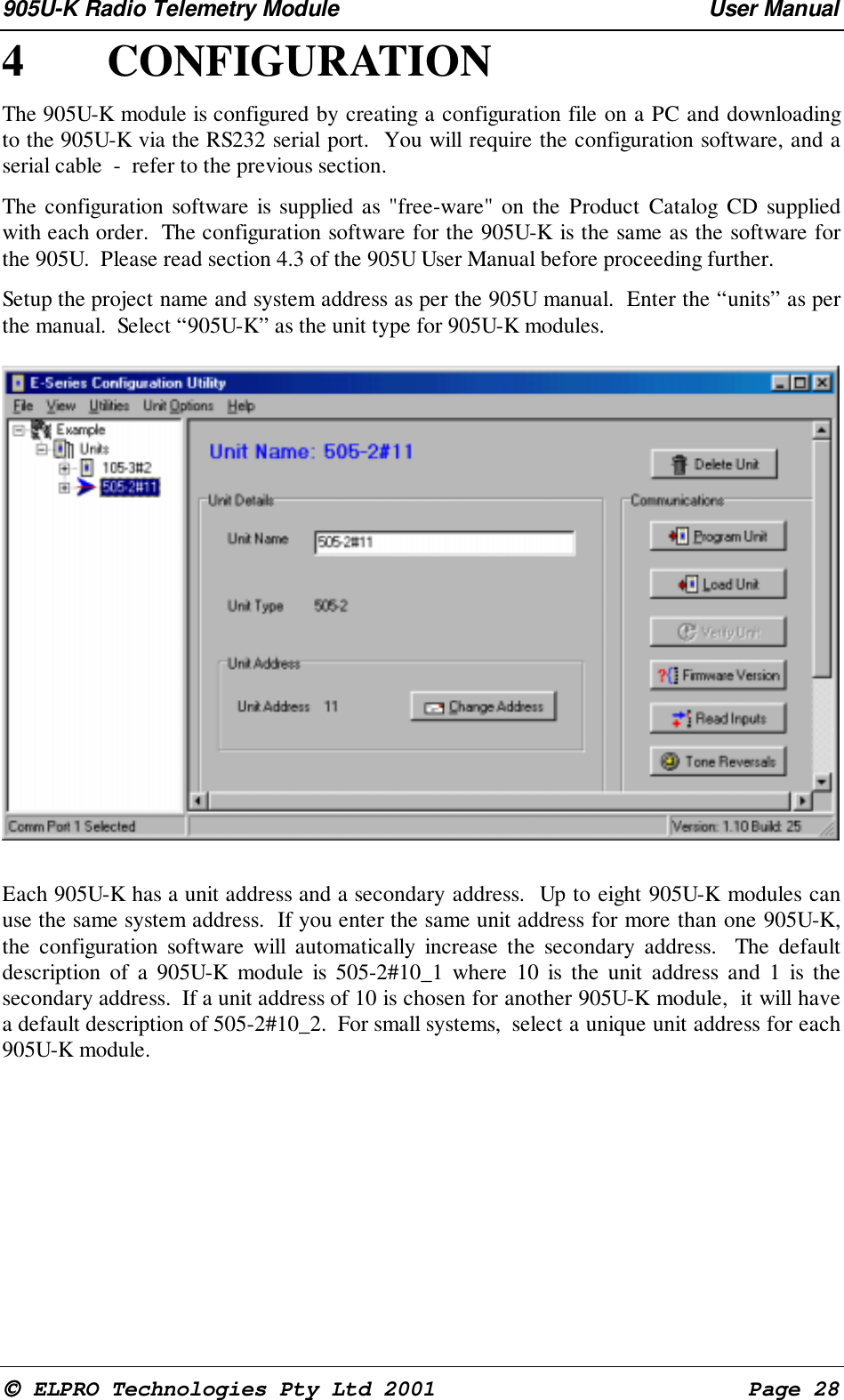905U-K Radio Telemetry Module User Manual ELPRO Technologies Pty Ltd 2001 Page 284 CONFIGURATIONThe 905U-K module is configured by creating a configuration file on a PC and downloadingto the 905U-K via the RS232 serial port. You will require the configuration software, and aserial cable - refer to the previous section.The configuration software is supplied as "free-ware" on the Product Catalog CD suppliedwith each order. The configuration software for the 905U-K is the same as the software forthe 905U. Please read section 4.3 of the 905U User Manual before proceeding further.Setup the project name and system address as per the 905U manual. Enter the “units” as perthe manual. Select “905U-K” as the unit type for 905U-K modules.Each 905U-K has a unit address and a secondary address. Up to eight 905U-K modules canuse the same system address. If you enter the same unit address for more than one 905U-K,the configuration software will automatically increase the secondary address. The defaultdescription of a 905U-K module is 505-2#10_1 where 10 is the unit address and 1 is thesecondary address. If a unit address of 10 is chosen for another 905U-K module, it will havea default description of 505-2#10_2. For small systems, select a unique unit address for each905U-K module.