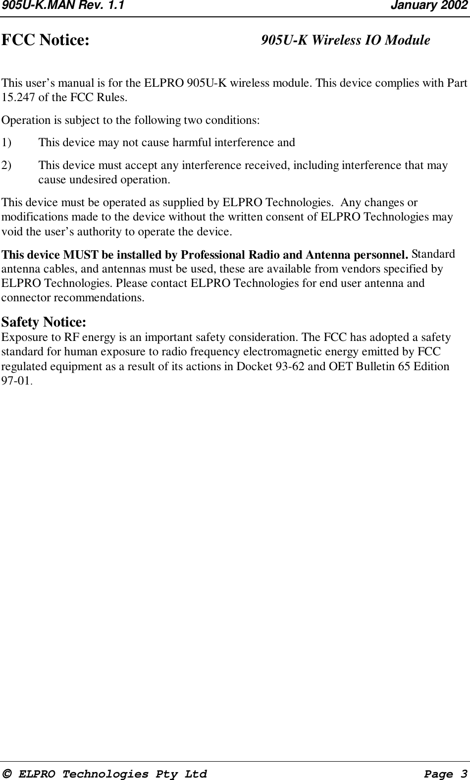 905U-K.MAN Rev. 1.1 January 2002 ELPRO Technologies Pty Ltd Page 3FCC Notice: 905U-K Wireless IO ModuleThis user’s manual is for the ELPRO 905U-K wireless module. This device complies with Part15.247 of the FCC Rules.Operation is subject to the following two conditions:1) This device may not cause harmful interference and2) This device must accept any interference received, including interference that maycause undesired operation.This device must be operated as supplied by ELPRO Technologies. Any changes ormodifications made to the device without the written consent of ELPRO Technologies mayvoid the user’s authority to operate the device.This device MUST be installed by Professional Radio and Antenna personnel. Standardantenna cables, and antennas must be used, these are available from vendors specified byELPRO Technologies. Please contact ELPRO Technologies for end user antenna andconnector recommendations.Safety Notice:Exposure to RF energy is an important safety consideration. The FCC has adopted a safetystandard for human exposure to radio frequency electromagnetic energy emitted by FCCregulated equipment as a result of its actions in Docket 93-62 and OET Bulletin 65 Edition97-01.