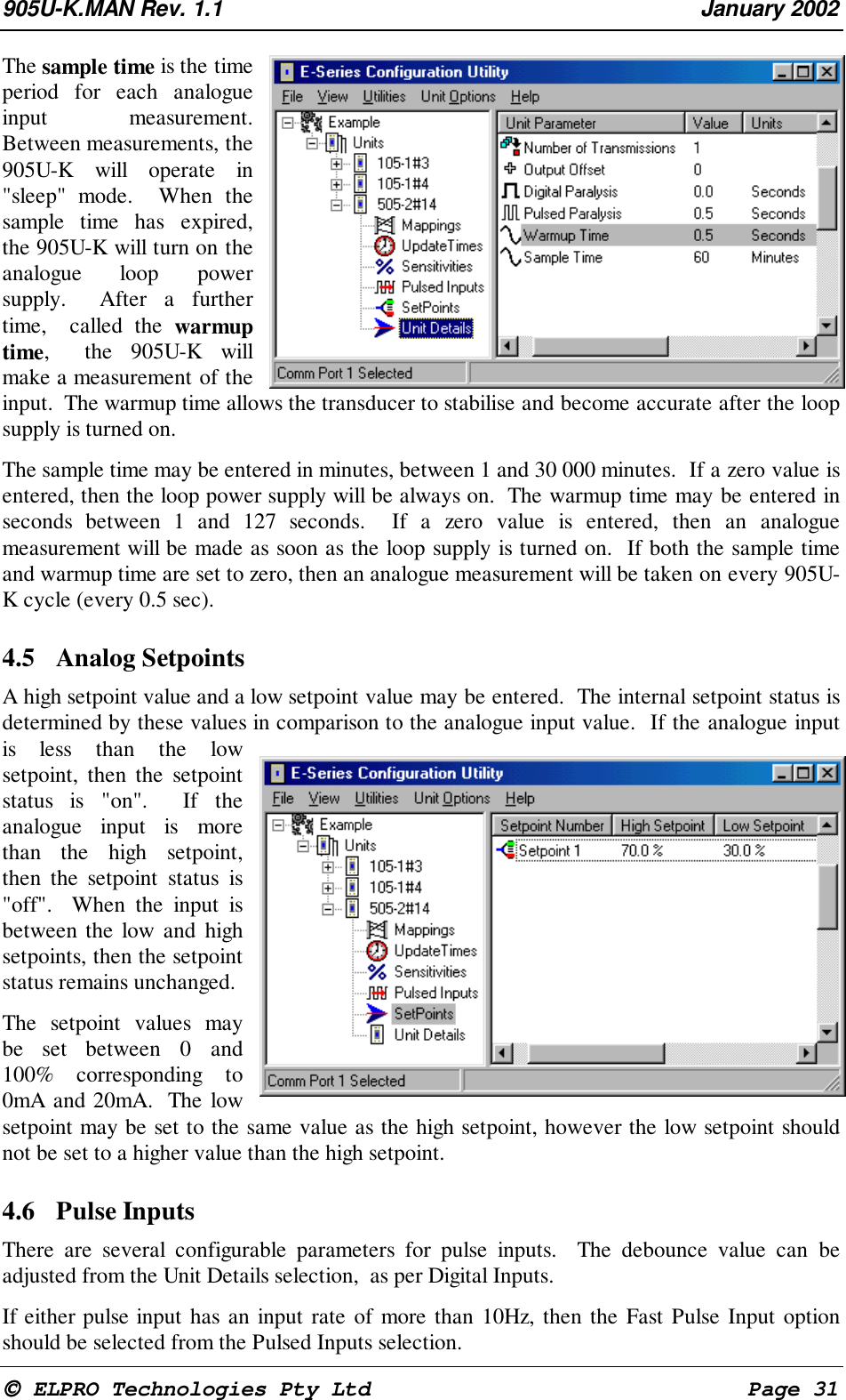 905U-K.MAN Rev. 1.1 January 2002 ELPRO Technologies Pty Ltd Page 31The sample time is the timeperiod for each analogueinput measurement.Between measurements, the905U-K will operate in"sleep" mode. When thesample time has expired,the 905U-K will turn on theanalogue loop powersupply. After a furthertime, called the warmuptime, the 905U-K willmake a measurement of theinput. The warmup time allows the transducer to stabilise and become accurate after the loopsupply is turned on.The sample time may be entered in minutes, between 1 and 30 000 minutes. If a zero value isentered, then the loop power supply will be always on. The warmup time may be entered inseconds between 1 and 127 seconds. If a zero value is entered, then an analoguemeasurement will be made as soon as the loop supply is turned on. If both the sample timeand warmup time are set to zero, then an analogue measurement will be taken on every 905U-K cycle (every 0.5 sec).4.5 Analog SetpointsA high setpoint value and a low setpoint value may be entered. The internal setpoint status isdetermined by these values in comparison to the analogue input value. If the analogue inputis less than the lowsetpoint, then the setpointstatus is "on". If theanalogue input is morethan the high setpoint,then the setpoint status is"off". When the input isbetween the low and highsetpoints, then the setpointstatus remains unchanged.The setpoint values maybe set between 0 and100% corresponding to0mA and 20mA. The lowsetpoint may be set to the same value as the high setpoint, however the low setpoint shouldnot be set to a higher value than the high setpoint.4.6 Pulse InputsThere are several configurable parameters for pulse inputs. The debounce value can beadjusted from the Unit Details selection, as per Digital Inputs.If either pulse input has an input rate of more than 10Hz, then the Fast Pulse Input optionshould be selected from the Pulsed Inputs selection.