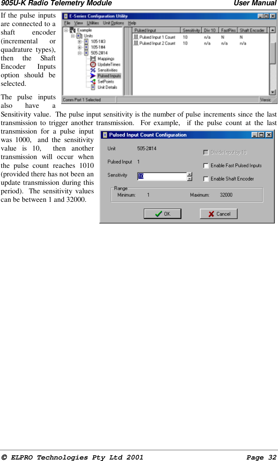 905U-K Radio Telemetry Module User Manual ELPRO Technologies Pty Ltd 2001 Page 32If the pulse inputsare connected to ashaft encoder(incremental orquadrature types),then the ShaftEncoder Inputsoption should beselected.The pulse inputsalso have aSensitivity value. The pulse input sensitivity is the number of pulse increments since the lasttransmission to trigger another transmission. For example, if the pulse count at the lasttransmission for a pulse inputwas 1000, and the sensitivityvalue is 10, then anothertransmission will occur whenthe pulse count reaches 1010(provided there has not been anupdate transmission during thisperiod). The sensitivity valuescan be between 1 and 32000.