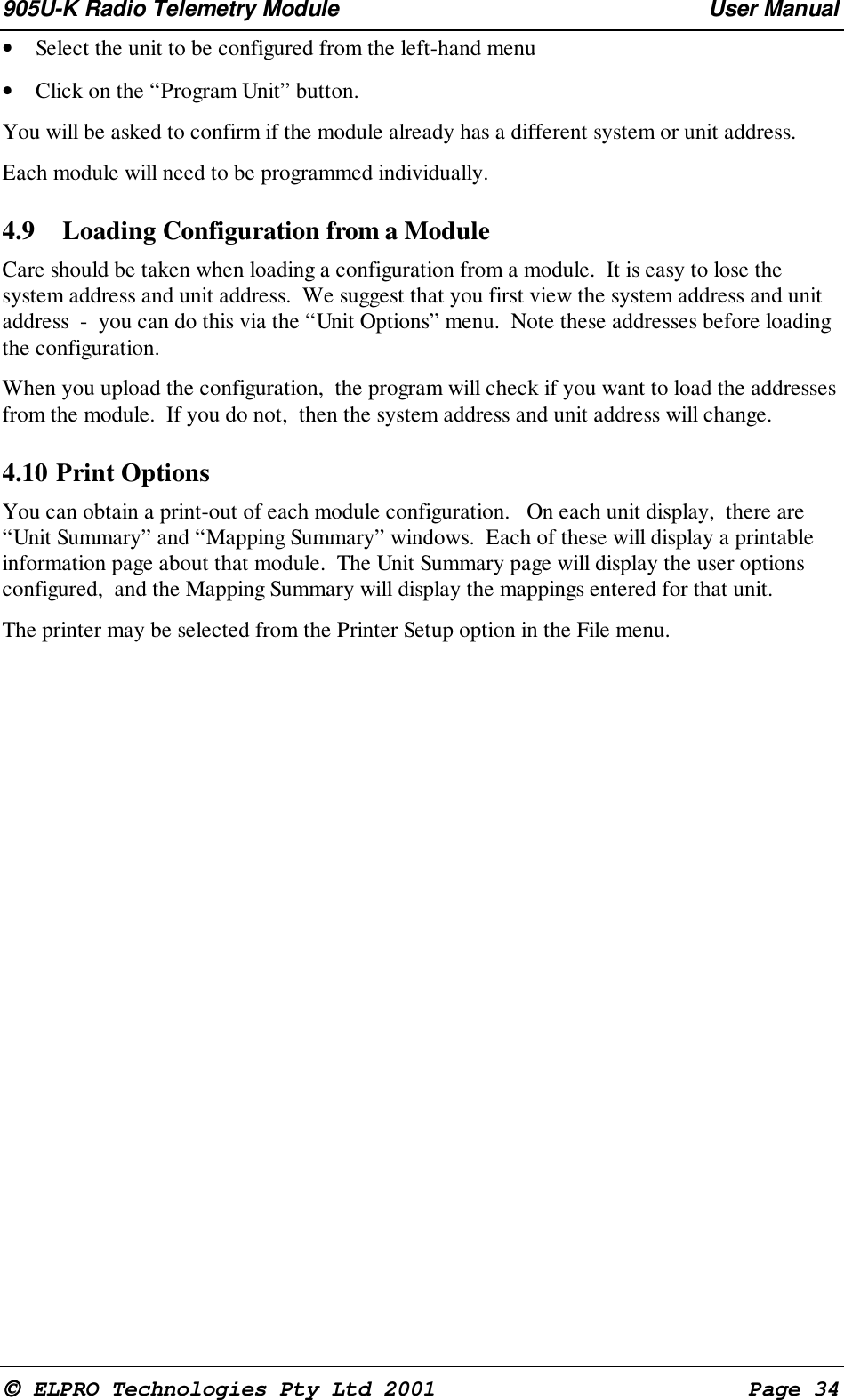 905U-K Radio Telemetry Module User Manual ELPRO Technologies Pty Ltd 2001 Page 34• Select the unit to be configured from the left-hand menu• Click on the “Program Unit” button.You will be asked to confirm if the module already has a different system or unit address.Each module will need to be programmed individually.4.9 Loading Configuration from a ModuleCare should be taken when loading a configuration from a module. It is easy to lose thesystem address and unit address. We suggest that you first view the system address and unitaddress - you can do this via the “Unit Options” menu. Note these addresses before loadingthe configuration.When you upload the configuration, the program will check if you want to load the addressesfrom the module. If you do not, then the system address and unit address will change.4.10 Print OptionsYou can obtain a print-out of each module configuration. On each unit display, there are“Unit Summary” and “Mapping Summary” windows. Each of these will display a printableinformation page about that module. The Unit Summary page will display the user optionsconfigured, and the Mapping Summary will display the mappings entered for that unit.The printer may be selected from the Printer Setup option in the File menu.