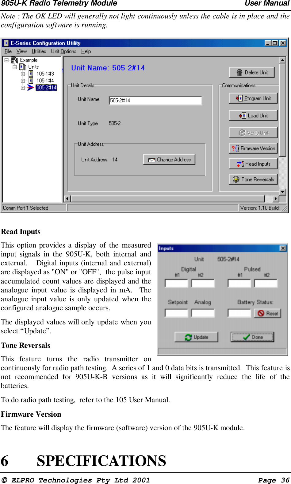 905U-K Radio Telemetry Module User Manual ELPRO Technologies Pty Ltd 2001 Page 36Note : The OK LED will generally not light continuously unless the cable is in place and theconfiguration software is running.Read InputsThis option provides a display of the measuredinput signals in the 905U-K, both internal andexternal. Digital inputs (internal and external)are displayed as "ON" or "OFF", the pulse inputaccumulated count values are displayed and theanalogue input value is displayed in mA. Theanalogue input value is only updated when theconfigured analogue sample occurs.The displayed values will only update when youselect “Update”.Tone ReversalsThis feature turns the radio transmitter oncontinuously for radio path testing. A series of 1 and 0 data bits is transmitted. This feature isnot recommended for 905U-K-B versions as it will significantly reduce the life of thebatteries.To do radio path testing, refer to the 105 User Manual.Firmware VersionThe feature will display the firmware (software) version of the 905U-K module.6 SPECIFICATIONS