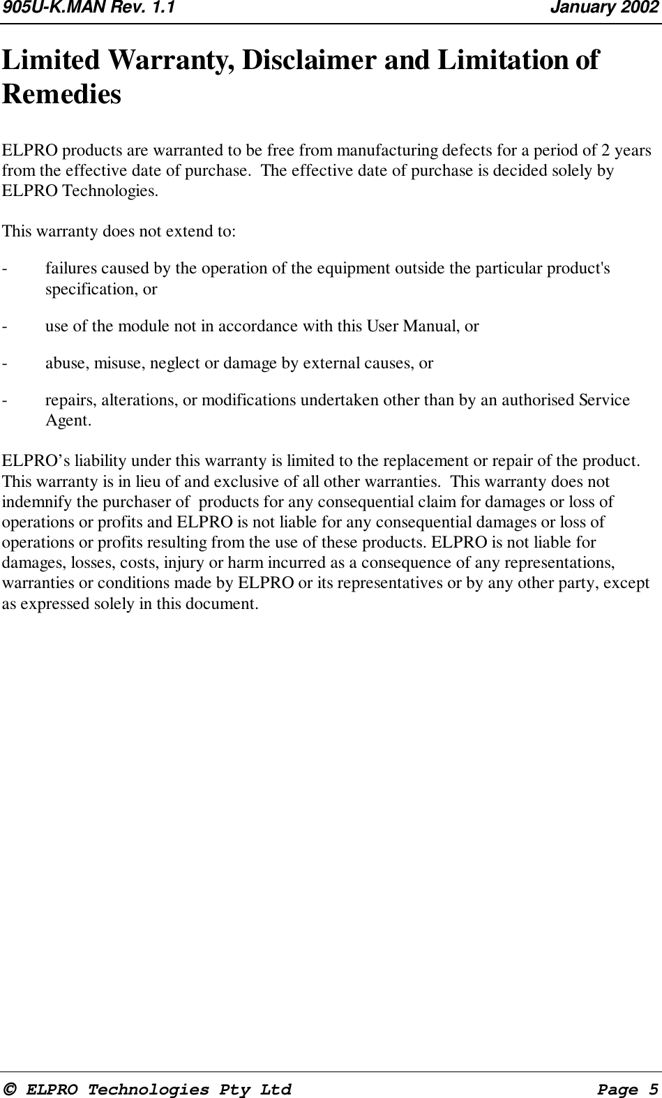 905U-K.MAN Rev. 1.1 January 2002 ELPRO Technologies Pty Ltd Page 5Limited Warranty, Disclaimer and Limitation ofRemediesELPRO products are warranted to be free from manufacturing defects for a period of 2 yearsfrom the effective date of purchase. The effective date of purchase is decided solely byELPRO Technologies.This warranty does not extend to:- failures caused by the operation of the equipment outside the particular product'sspecification, or- use of the module not in accordance with this User Manual, or- abuse, misuse, neglect or damage by external causes, or- repairs, alterations, or modifications undertaken other than by an authorised ServiceAgent.ELPRO’s liability under this warranty is limited to the replacement or repair of the product.This warranty is in lieu of and exclusive of all other warranties. This warranty does notindemnify the purchaser of products for any consequential claim for damages or loss ofoperations or profits and ELPRO is not liable for any consequential damages or loss ofoperations or profits resulting from the use of these products. ELPRO is not liable fordamages, losses, costs, injury or harm incurred as a consequence of any representations,warranties or conditions made by ELPRO or its representatives or by any other party, exceptas expressed solely in this document.