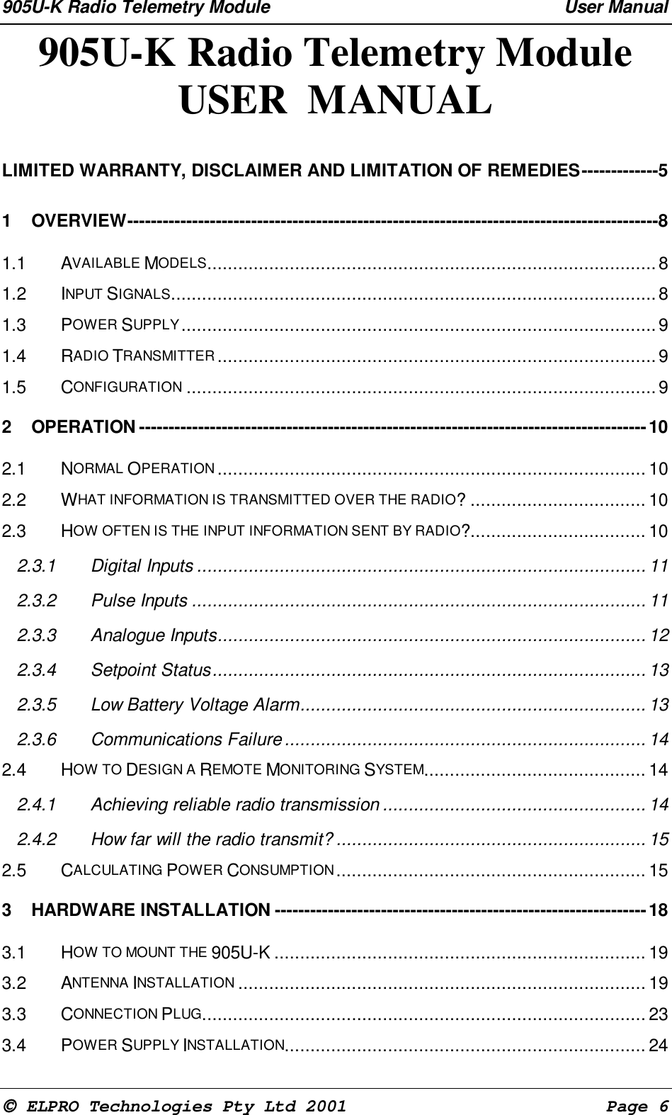 905U-K Radio Telemetry Module User Manual ELPRO Technologies Pty Ltd 2001 Page 6905U-K Radio Telemetry ModuleUSER MANUALLIMITED WARRANTY, DISCLAIMER AND LIMITATION OF REMEDIES-------------51 OVERVIEW------------------------------------------------------------------------------------------81.1 AVAILABLE MODELS.......................................................................................81.2 INPUT SIGNALS..............................................................................................81.3 POWER SUPPLY............................................................................................91.4 RADIO TRANSMITTER .....................................................................................91.5 CONFIGURATION ...........................................................................................92 OPERATION --------------------------------------------------------------------------------------102.1 NORMAL OPERATION ................................................................................... 102.2 WHAT INFORMATION IS TRANSMITTED OVER THE RADIO? .................................. 102.3 HOW OFTEN IS THE INPUT INFORMATION SENT BY RADIO?.................................. 102.3.1 Digital Inputs ....................................................................................... 112.3.2 Pulse Inputs ........................................................................................ 112.3.3 Analogue Inputs................................................................................... 122.3.4 Setpoint Status.................................................................................... 132.3.5 Low Battery Voltage Alarm................................................................... 132.3.6 Communications Failure...................................................................... 142.4 HOW TO DESIGN A REMOTE MONITORING SYSTEM........................................... 142.4.1 Achieving reliable radio transmission ................................................... 142.4.2 How far will the radio transmit? ............................................................ 152.5 CALCULATING POWER CONSUMPTION............................................................ 153 HARDWARE INSTALLATION ---------------------------------------------------------------183.1 HOW TO MOUNT THE 905U-K ........................................................................ 193.2 ANTENNA INSTALLATION ............................................................................... 193.3 CONNECTION PLUG...................................................................................... 233.4 POWER SUPPLY INSTALLATION...................................................................... 24
