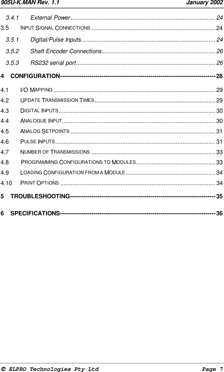 905U-K.MAN Rev. 1.1 January 2002 ELPRO Technologies Pty Ltd Page 73.4.1 External Power.................................................................................... 243.5 INPUT SIGNAL CONNECTIONS ........................................................................ 243.5.1 Digital/Pulse Inputs.............................................................................. 243.5.2 Shaft Encoder Connections.................................................................. 263.5.3 RS232 serial port................................................................................. 264 CONFIGURATION-------------------------------------------------------------------------------284.1 I/O MAPPING .............................................................................................. 294.2 UPDATE TRANSMISSION TIMES...................................................................... 294.3 DIGITAL INPUTS........................................................................................... 304.4 ANALOGUE INPUT......................................................................................... 304.5 ANALOG SETPOINTS .................................................................................... 314.6 PULSE INPUTS............................................................................................. 314.7 NUMBER OF TRANSMISSIONS ........................................................................ 334.8 PROGRAMMING CONFIGURATIONS TO MODULES.............................................. 334.9 LOADING CONFIGURATION FROM A MODULE.................................................... 344.10 PRINT OPTIONS .......................................................................................... 345 TROUBLESHOOTING--------------------------------------------------------------------------356 SPECIFICATIONS-------------------------------------------------------------------------------36