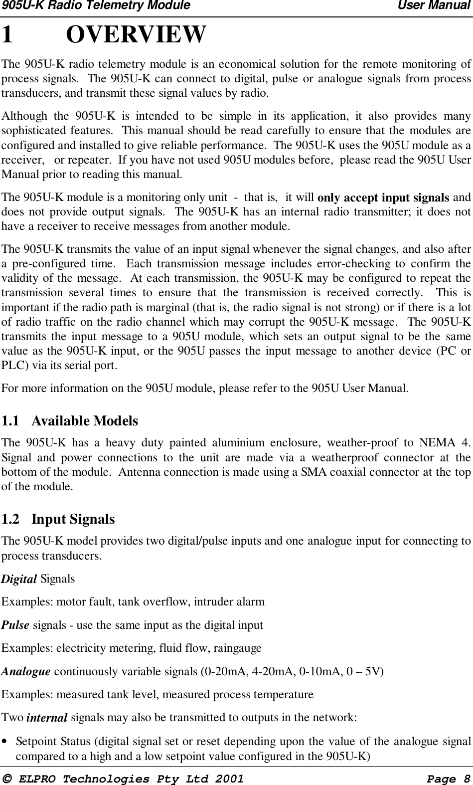 905U-K Radio Telemetry Module User Manual ELPRO Technologies Pty Ltd 2001 Page 81 OVERVIEWThe 905U-K radio telemetry module is an economical solution for the remote monitoring ofprocess signals. The 905U-K can connect to digital, pulse or analogue signals from processtransducers, and transmit these signal values by radio.Although the 905U-K is intended to be simple in its application, it also provides manysophisticated features. This manual should be read carefully to ensure that the modules areconfigured and installed to give reliable performance. The 905U-K uses the 905U module as areceiver, or repeater. If you have not used 905U modules before, please read the 905U UserManual prior to reading this manual.The 905U-K module is a monitoring only unit - that is, it will only accept input signals anddoes not provide output signals. The 905U-K has an internal radio transmitter; it does nothave a receiver to receive messages from another module.The 905U-K transmits the value of an input signal whenever the signal changes, and also aftera pre-configured time. Each transmission message includes error-checking to confirm thevalidity of the message. At each transmission, the 905U-K may be configured to repeat thetransmission several times to ensure that the transmission is received correctly. This isimportant if the radio path is marginal (that is, the radio signal is not strong) or if there is a lotof radio traffic on the radio channel which may corrupt the 905U-K message. The 905U-Ktransmits the input message to a 905U module, which sets an output signal to be the samevalue as the 905U-K input, or the 905U passes the input message to another device (PC orPLC) via its serial port.For more information on the 905U module, please refer to the 905U User Manual.1.1 Available ModelsThe 905U-K has a heavy duty painted aluminium enclosure, weather-proof to NEMA 4.Signal and power connections to the unit are made via a weatherproof connector at thebottom of the module. Antenna connection is made using a SMA coaxial connector at the topof the module.1.2 Input SignalsThe 905U-K model provides two digital/pulse inputs and one analogue input for connecting toprocess transducers.Digital SignalsExamples: motor fault, tank overflow, intruder alarmPulse signals - use the same input as the digital inputExamples: electricity metering, fluid flow, raingaugeAnalogue continuously variable signals (0-20mA, 4-20mA, 0-10mA, 0 – 5V)Examples: measured tank level, measured process temperatureTwo internal signals may also be transmitted to outputs in the network:• Setpoint Status (digital signal set or reset depending upon the value of the analogue signalcompared to a high and a low setpoint value configured in the 905U-K)