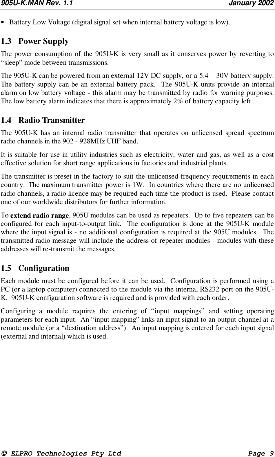 905U-K.MAN Rev. 1.1 January 2002 ELPRO Technologies Pty Ltd Page 9• Battery Low Voltage (digital signal set when internal battery voltage is low).1.3 Power Supply The power consumption of the 905U-K is very small as it conserves power by reverting to“sleep” mode between transmissions. The 905U-K can be powered from an external 12V DC supply, or a 5.4 – 30V battery supply.The battery supply can be an external battery pack. The 905U-K units provide an internalalarm on low battery voltage - this alarm may be transmitted by radio for warning purposes.The low battery alarm indicates that there is approximately 2% of battery capacity left.1.4 Radio Transmitter The 905U-K has an internal radio transmitter that operates on unlicensed spread spectrumradio channels in the 902 - 928MHz UHF band. It is suitable for use in utility industries such as electricity, water and gas, as well as a costeffective solution for short range applications in factories and industrial plants. The transmitter is preset in the factory to suit the unlicensed frequency requirements in eachcountry. The maximum transmitter power is 1W. In countries where there are no unlicensedradio channels, a radio licence may be required each time the product is used. Please contactone of our worldwide distributors for further information. To extend radio range, 905U modules can be used as repeaters. Up to five repeaters can beconfigured for each input-to-output link. The configuration is done at the 905U-K modulewhere the input signal is - no additional configuration is required at the 905U modules. Thetransmitted radio message will include the address of repeater modules - modules with theseaddresses will re-transmit the messages.1.5 Configuration Each module must be configured before it can be used. Configuration is performed using aPC (or a laptop computer) connected to the module via the internal RS232 port on the 905U-K. 905U-K configuration software is required and is provided with each order. Configuring a module requires the entering of “input mappings” and setting operatingparameters for each input. An “input mapping” links an input signal to an output channel at aremote module (or a “destination address”). An input mapping is entered for each input signal(external and internal) which is used.