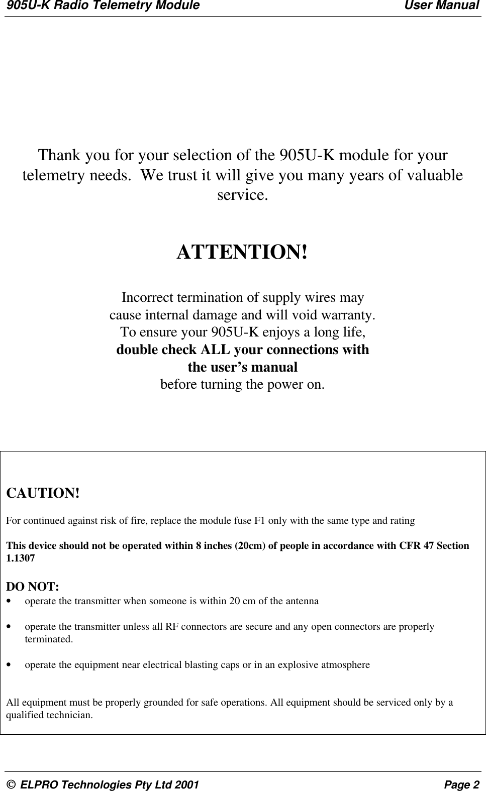 905U-K Radio Telemetry Module User Manual ELPRO Technologies Pty Ltd 2001 Page 2Thank you for your selection of the 905U-K module for yourtelemetry needs.  We trust it will give you many years of valuableservice.ATTENTION!Incorrect termination of supply wires maycause internal damage and will void warranty.To ensure your 905U-K enjoys a long life,double check ALL your connections withthe user&rsquo;s manualbefore turning the power on.CAUTION!For continued against risk of fire, replace the module fuse F1 only with the same type and ratingThis device should not be operated within 8 inches (20cm) of people in accordance with CFR 47 Section1.1307DO NOT:&bull; operate the transmitter when someone is within 20 cm of the antenna&bull; operate the transmitter unless all RF connectors are secure and any open connectors are properlyterminated.&bull; operate the equipment near electrical blasting caps or in an explosive atmosphereAll equipment must be properly grounded for safe operations. All equipment should be serviced only by aqualified technician.
