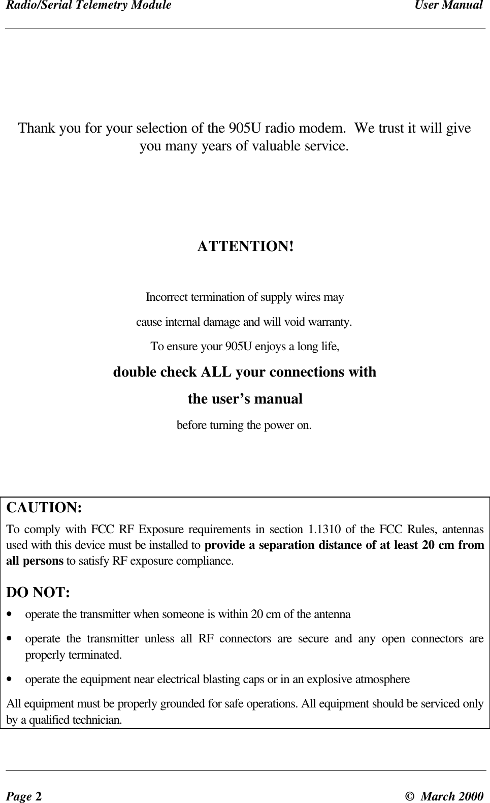 Radio/Serial Telemetry Module User ManualPage 2© March 2000Thank you for your selection of the 905U radio modem. We trust it will giveyou many years of valuable service.ATTENTION!Incorrect termination of supply wires maycause internal damage and will void warranty.To ensure your 905U enjoys a long life,double check ALL your connections withthe user’s manualbefore turning the power on.CAUTION:To comply with FCC RF Exposure requirements in section 1.1310 of the FCC Rules, antennasused with this device must be installed to provide a separation distance of at least 20 cm fromall persons to satisfy RF exposure compliance.DO NOT:• operate the transmitter when someone is within 20 cm of the antenna• operate the transmitter unless all RF connectors are secure and any open connectors areproperly terminated.• operate the equipment near electrical blasting caps or in an explosive atmosphereAll equipment must be properly grounded for safe operations. All equipment should be serviced onlyby a qualified technician.