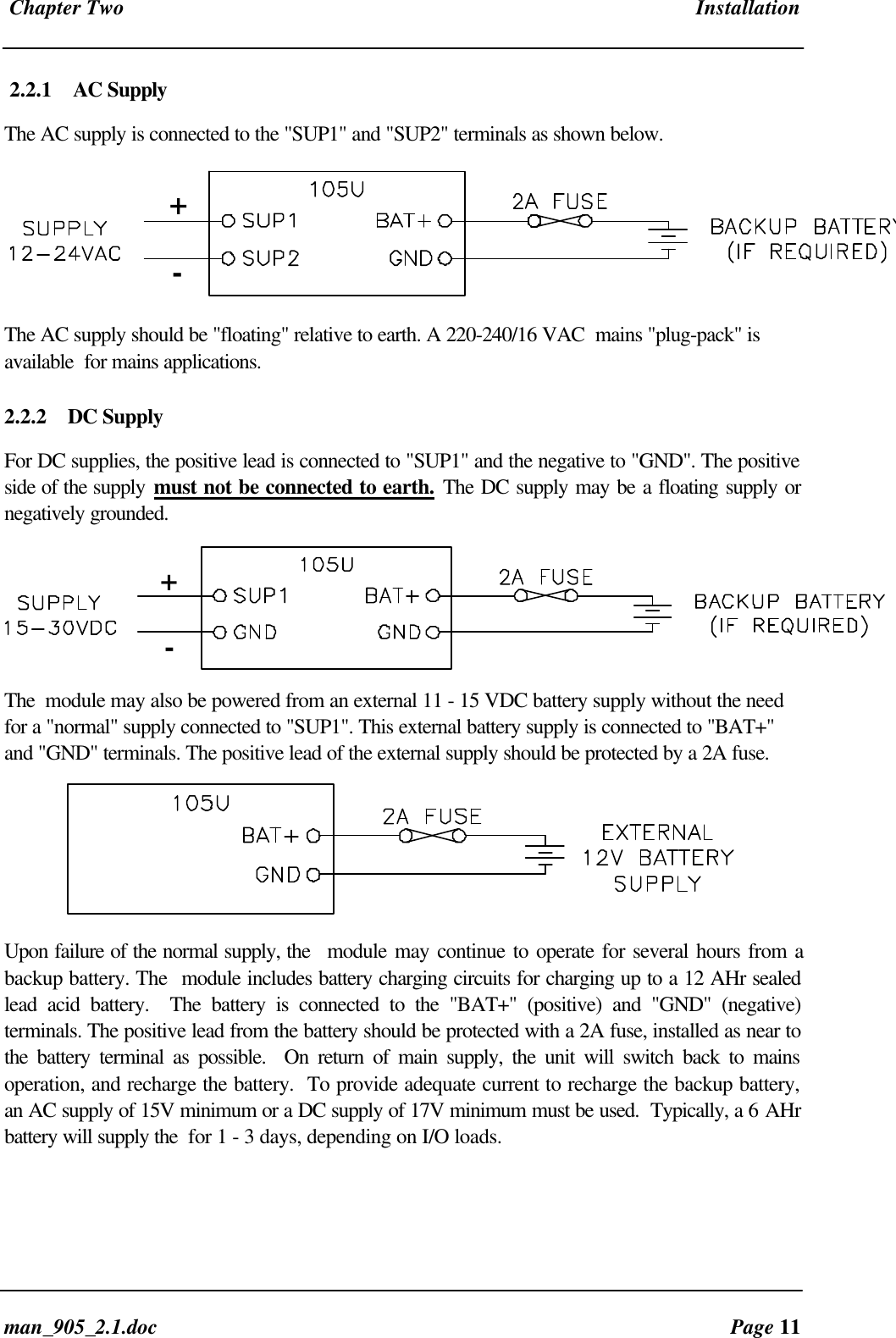 Chapter Two Installationman_905_2.1.doc Page 112.2.1 AC SupplyThe AC supply is connected to the "SUP1" and "SUP2" terminals as shown below.+-The AC supply should be "floating" relative to earth. A 220-240/16 VAC mains "plug-pack" isavailable for mains applications.2.2.2 DC SupplyFor DC supplies, the positive lead is connected to "SUP1" and the negative to "GND". The positiveside of the supply must not be connected to earth. The DC supply may be a floating supply ornegatively grounded.+-The module may also be powered from an external 11 - 15 VDC battery supply without the needfor a "normal" supply connected to "SUP1". This external battery supply is connected to "BAT+"and "GND" terminals. The positive lead of the external supply should be protected by a 2A fuse.Upon failure of the normal supply, the module may continue to operate for several hours from abackup battery. The module includes battery charging circuits for charging up to a 12 AHr sealedlead acid battery. The battery is connected to the "BAT+" (positive) and "GND" (negative)terminals. The positive lead from the battery should be protected with a 2A fuse, installed as near tothe battery terminal as possible. On return of main supply, the unit will switch back to mainsoperation, and recharge the battery. To provide adequate current to recharge the backup battery,an AC supply of 15V minimum or a DC supply of 17V minimum must be used. Typically, a 6 AHrbattery will supply the for 1 - 3 days, depending on I/O loads.