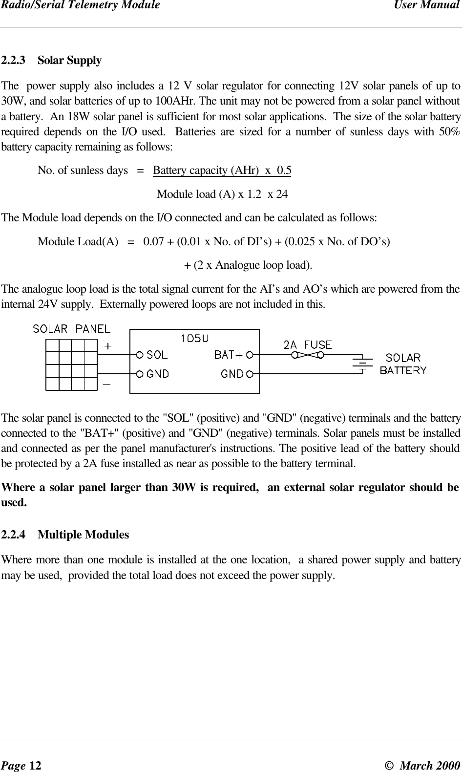 Radio/Serial Telemetry Module User ManualPage 12 © March 20002.2.3 Solar SupplyThe power supply also includes a 12 V solar regulator for connecting 12V solar panels of up to30W, and solar batteries of up to 100AHr. The unit may not be powered from a solar panel withouta battery. An 18W solar panel is sufficient for most solar applications. The size of the solar batteryrequired depends on the I/O used. Batteries are sized for a number of sunless days with 50%battery capacity remaining as follows:No. of sunless days = Battery capacity (AHr) x 0.5 Module load (A) x 1.2 x 24The Module load depends on the I/O connected and can be calculated as follows:Module Load(A) = 0.07 + (0.01 x No. of DI’s) + (0.025 x No. of DO’s)+ (2 x Analogue loop load).The analogue loop load is the total signal current for the AI’s and AO’s which are powered from theinternal 24V supply. Externally powered loops are not included in this.The solar panel is connected to the "SOL" (positive) and "GND" (negative) terminals and the batteryconnected to the "BAT+" (positive) and "GND" (negative) terminals. Solar panels must be installedand connected as per the panel manufacturer's instructions. The positive lead of the battery shouldbe protected by a 2A fuse installed as near as possible to the battery terminal.Where a solar panel larger than 30W is required, an external solar regulator should beused.2.2.4 Multiple ModulesWhere more than one module is installed at the one location, a shared power supply and batterymay be used, provided the total load does not exceed the power supply.