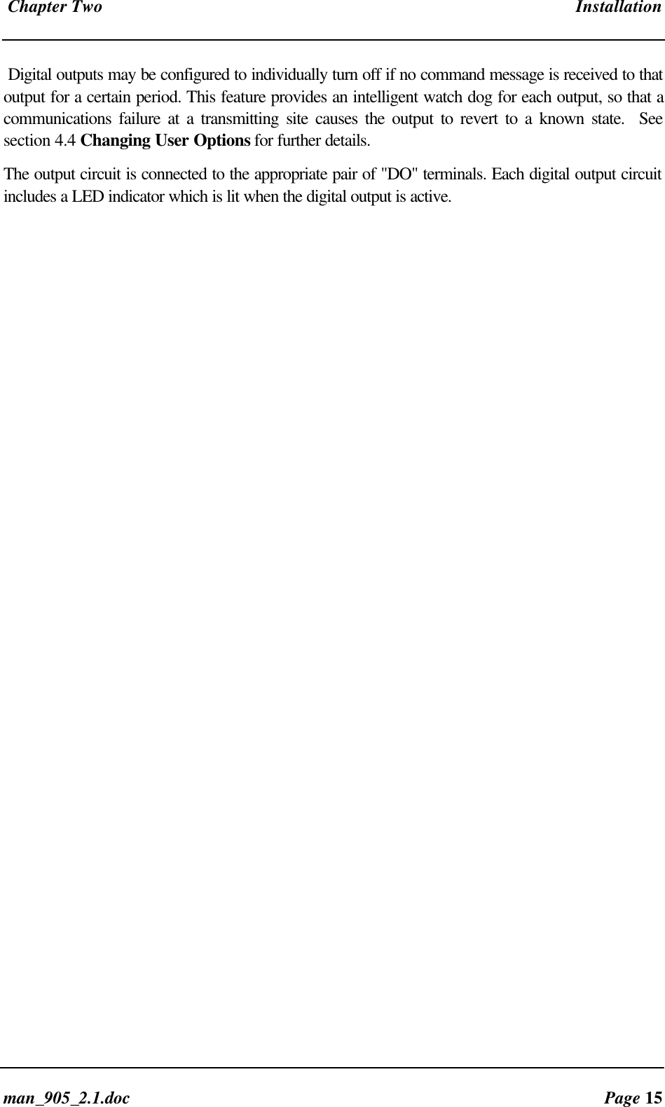 Chapter Two Installationman_905_2.1.doc Page 15Digital outputs may be configured to individually turn off if no command message is received to thatoutput for a certain period. This feature provides an intelligent watch dog for each output, so that acommunications failure at a transmitting site causes the output to revert to a known state. Seesection 4.4 Changing User Options for further details.The output circuit is connected to the appropriate pair of "DO" terminals. Each digital output circuitincludes a LED indicator which is lit when the digital output is active.