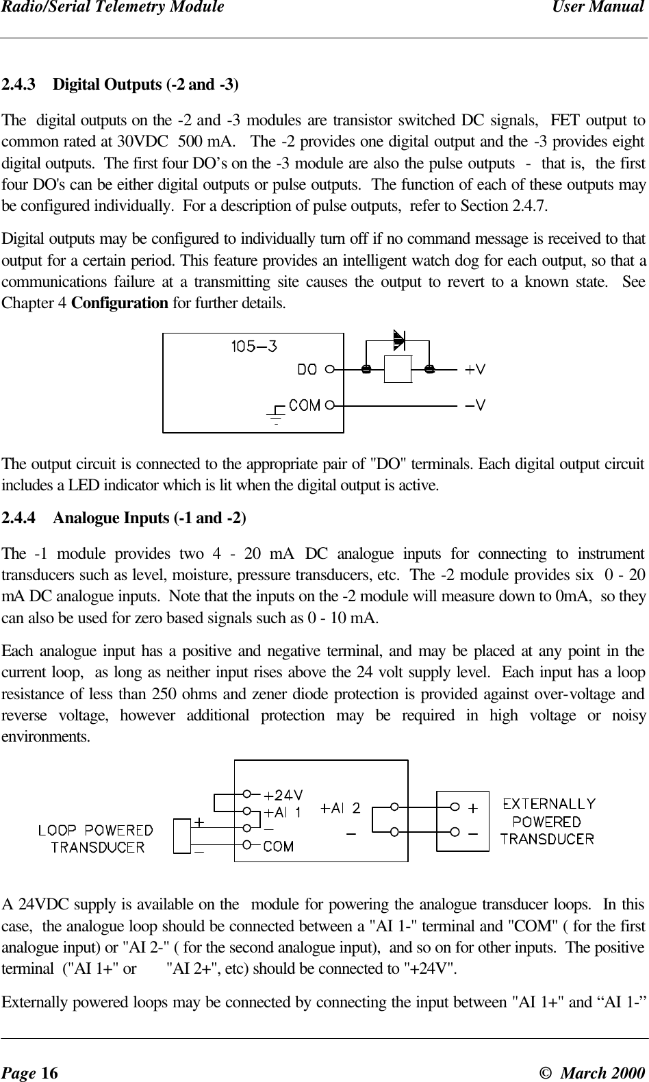 Radio/Serial Telemetry Module User ManualPage 16 © March 20002.4.3 Digital Outputs (-2 and -3)The digital outputs on the -2 and -3 modules are transistor switched DC signals, FET output tocommon rated at 30VDC 500 mA. The -2 provides one digital output and the -3 provides eightdigital outputs. The first four DO’s on the -3 module are also the pulse outputs - that is, the firstfour DO's can be either digital outputs or pulse outputs. The function of each of these outputs maybe configured individually. For a description of pulse outputs, refer to Section 2.4.7.Digital outputs may be configured to individually turn off if no command message is received to thatoutput for a certain period. This feature provides an intelligent watch dog for each output, so that acommunications failure at a transmitting site causes the output to revert to a known state. SeeChapter 4 Configuration for further details.The output circuit is connected to the appropriate pair of "DO" terminals. Each digital output circuitincludes a LED indicator which is lit when the digital output is active.2.4.4 Analogue Inputs (-1 and -2)The -1 module provides two 4 - 20 mA DC analogue inputs for connecting to instrumenttransducers such as level, moisture, pressure transducers, etc. The -2 module provides six 0 - 20mA DC analogue inputs. Note that the inputs on the -2 module will measure down to 0mA, so theycan also be used for zero based signals such as 0 - 10 mA.Each analogue input has a positive and negative terminal, and may be placed at any point in thecurrent loop, as long as neither input rises above the 24 volt supply level. Each input has a loopresistance of less than 250 ohms and zener diode protection is provided against over-voltage andreverse voltage, however additional protection may be required in high voltage or noisyenvironments.A 24VDC supply is available on the module for powering the analogue transducer loops. In thiscase, the analogue loop should be connected between a "AI 1-" terminal and "COM" ( for the firstanalogue input) or "AI 2-" ( for the second analogue input), and so on for other inputs. The positiveterminal ("AI 1+" or "AI 2+", etc) should be connected to "+24V".Externally powered loops may be connected by connecting the input between "AI 1+" and “AI 1-”