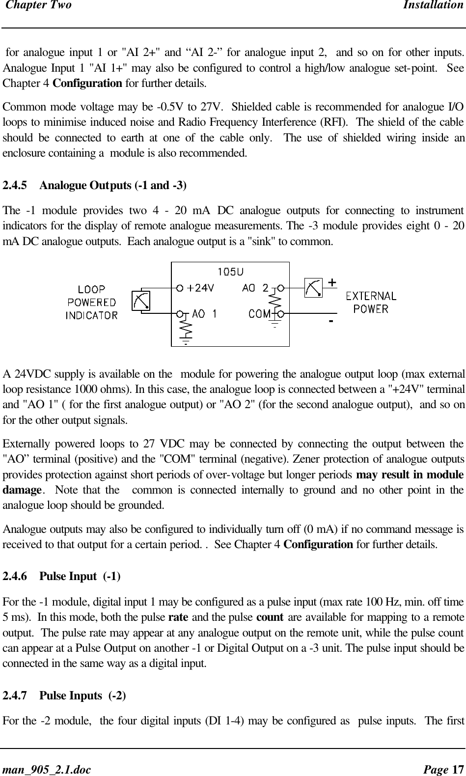 Chapter Two Installationman_905_2.1.doc Page 17for analogue input 1 or "AI 2+" and “AI 2-” for analogue input 2, and so on for other inputs.Analogue Input 1 "AI 1+" may also be configured to control a high/low analogue set-point. SeeChapter 4 Configuration for further details.Common mode voltage may be -0.5V to 27V. Shielded cable is recommended for analogue I/Oloops to minimise induced noise and Radio Frequency Interference (RFI). The shield of the cableshould be connected to earth at one of the cable only. The use of shielded wiring inside anenclosure containing a module is also recommended.2.4.5 Analogue Outputs (-1 and -3)The -1 module provides two 4 - 20 mA DC analogue outputs for connecting to instrumentindicators for the display of remote analogue measurements. The -3 module provides eight 0 - 20mA DC analogue outputs. Each analogue output is a "sink" to common.+-A 24VDC supply is available on the module for powering the analogue output loop (max externalloop resistance 1000 ohms). In this case, the analogue loop is connected between a "+24V" terminaland "AO 1" ( for the first analogue output) or "AO 2" (for the second analogue output), and so onfor the other output signals.Externally powered loops to 27 VDC may be connected by connecting the output between the"AO” terminal (positive) and the "COM" terminal (negative). Zener protection of analogue outputsprovides protection against short periods of over-voltage but longer periods may result in moduledamage. Note that the common is connected internally to ground and no other point in theanalogue loop should be grounded.Analogue outputs may also be configured to individually turn off (0 mA) if no command message isreceived to that output for a certain period. . See Chapter 4 Configuration for further details.2.4.6 Pulse Input (-1)For the -1 module, digital input 1 may be configured as a pulse input (max rate 100 Hz, min. off time5 ms). In this mode, both the pulse rate and the pulse count are available for mapping to a remoteoutput. The pulse rate may appear at any analogue output on the remote unit, while the pulse countcan appear at a Pulse Output on another -1 or Digital Output on a -3 unit. The pulse input should beconnected in the same way as a digital input.2.4.7 Pulse Inputs (-2)For the -2 module, the four digital inputs (DI 1-4) may be configured as pulse inputs. The first