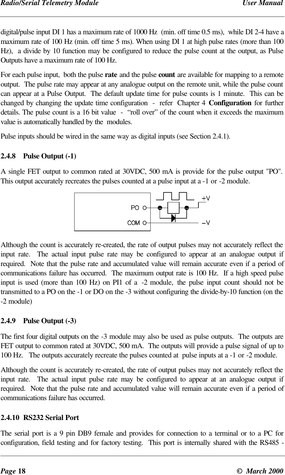Radio/Serial Telemetry Module User ManualPage 18 © March 2000digital/pulse input DI 1 has a maximum rate of 1000 Hz (min. off time 0.5 ms), while DI 2-4 have amaximum rate of 100 Hz (min. off time 5 ms). When using DI 1 at high pulse rates (more than 100Hz), a divide by 10 function may be configured to reduce the pulse count at the output, as PulseOutputs have a maximum rate of 100 Hz.For each pulse input, both the pulse rate and the pulse count are available for mapping to a remoteoutput. The pulse rate may appear at any analogue output on the remote unit, while the pulse countcan appear at a Pulse Output. The default update time for pulse counts is 1 minute. This can bechanged by changing the update time configuration - refer Chapter 4 Configuration for furtherdetails. The pulse count is a 16 bit value - “roll over” of the count when it exceeds the maximumvalue is automatically handled by the modules.Pulse inputs should be wired in the same way as digital inputs (see Section 2.4.1).2.4.8 Pulse Output (-1)A single FET output to common rated at 30VDC, 500 mA is provide for the pulse output "PO".This output accurately recreates the pulses counted at a pulse input at a -1 or -2 module.Although the count is accurately re-created, the rate of output pulses may not accurately reflect theinput rate. The actual input pulse rate may be configured to appear at an analogue output ifrequired. Note that the pulse rate and accumulated value will remain accurate even if a period ofcommunications failure has occurred. The maximum output rate is 100 Hz. If a high speed pulseinput is used (more than 100 Hz) on PI1 of a -2 module, the pulse input count should not betransmitted to a PO on the -1 or DO on the -3 without configuring the divide-by-10 function (on the-2 module)2.4.9 Pulse Output (-3)The first four digital outputs on the -3 module may also be used as pulse outputs. The outputs areFET output to common rated at 30VDC, 500 mA. The outputs will provide a pulse signal of up to100 Hz. The outputs accurately recreate the pulses counted at pulse inputs at a -1 or -2 module.Although the count is accurately re-created, the rate of output pulses may not accurately reflect theinput rate. The actual input pulse rate may be configured to appear at an analogue output ifrequired. Note that the pulse rate and accumulated value will remain accurate even if a period ofcommunications failure has occurred.2.4.10 RS232 Serial PortThe serial port is a 9 pin DB9 female and provides for connection to a terminal or to a PC forconfiguration, field testing and for factory testing. This port is internally shared with the RS485 -