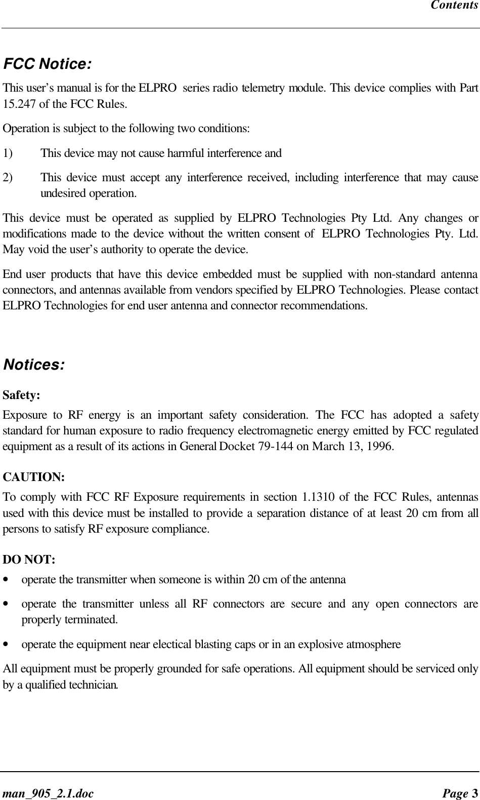 Contentsman_905_2.1.doc Page 3FCC Notice:This user’s manual is for the ELPRO series radio telemetry module. This device complies with Part15.247 of the FCC Rules.Operation is subject to the following two conditions:1) This device may not cause harmful interference and2) This device must accept any interference received, including interference that may causeundesired operation.This device must be operated as supplied by ELPRO Technologies Pty Ltd. Any changes ormodifications made to the device without the written consent of ELPRO Technologies Pty. Ltd.May void the user’s authority to operate the device.End user products that have this device embedded must be supplied with non-standard antennaconnectors, and antennas available from vendors specified by ELPRO Technologies. Please contactELPRO Technologies for end user antenna and connector recommendations.Notices:Safety:Exposure to RF energy is an important safety consideration. The FCC has adopted a safetystandard for human exposure to radio frequency electromagnetic energy emitted by FCC regulatedequipment as a result of its actions in General Docket 79-144 on March 13, 1996.CAUTION:To comply with FCC RF Exposure requirements in section 1.1310 of the FCC Rules, antennasused with this device must be installed to provide a separation distance of at least 20 cm from allpersons to satisfy RF exposure compliance.DO NOT:• operate the transmitter when someone is within 20 cm of the antenna• operate the transmitter unless all RF connectors are secure and any open connectors areproperly terminated.• operate the equipment near electical blasting caps or in an explosive atmosphereAll equipment must be properly grounded for safe operations. All equipment should be serviced onlyby a qualified technician.
