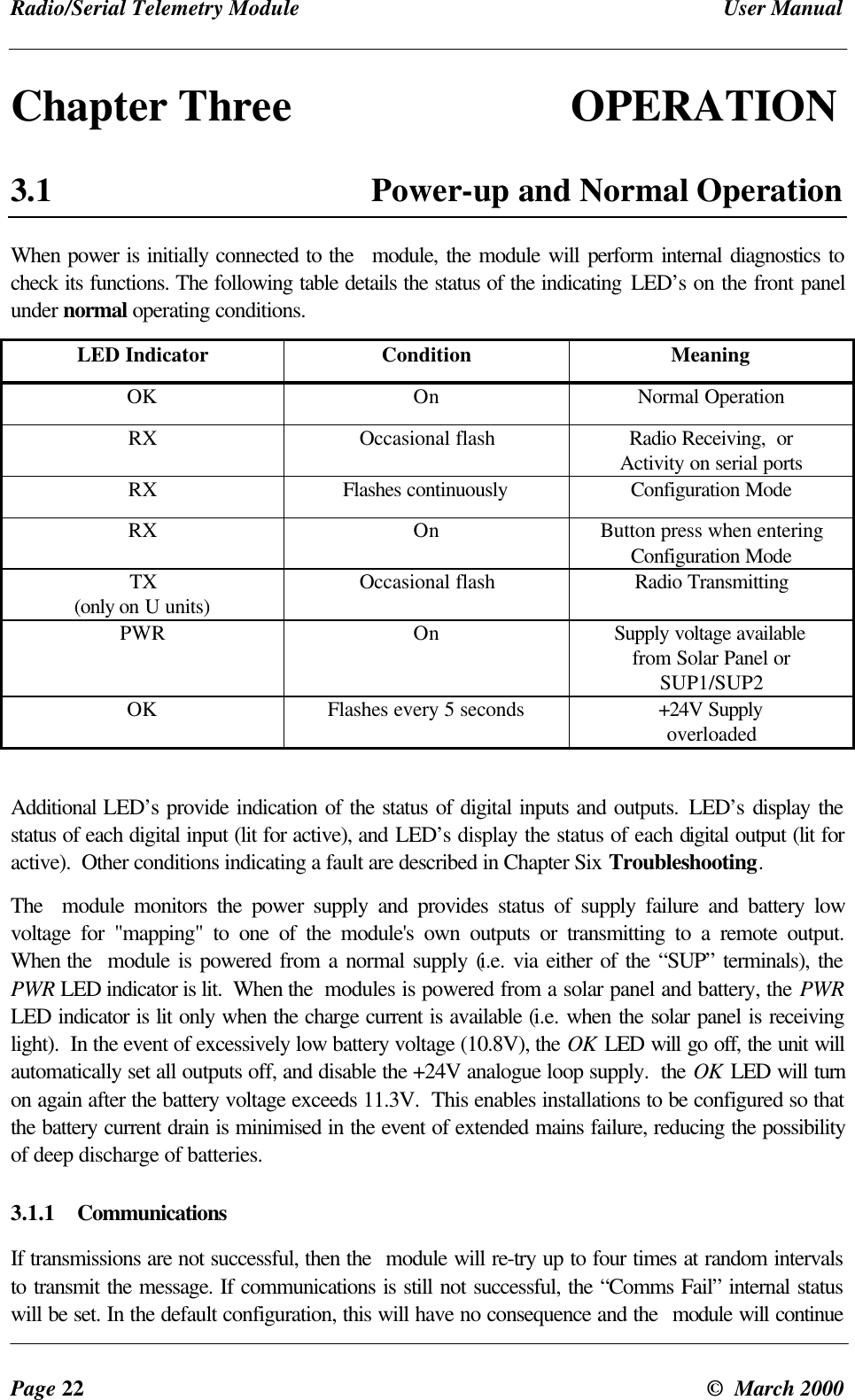 Radio/Serial Telemetry Module User ManualPage 22 © March 2000Chapter Three OPERATION3.1 Power-up and Normal OperationWhen power is initially connected to the module, the module will perform internal diagnostics tocheck its functions. The following table details the status of the indicating LED’s on the front panelunder normal operating conditions.LED Indicator Condition MeaningOK On Normal OperationRX Occasional flash Radio Receiving, orActivity on serial portsRX Flashes continuously Configuration ModeRX On Button press when enteringConfiguration ModeTX(only on U units) Occasional flash Radio TransmittingPWR On Supply voltage availablefrom Solar Panel orSUP1/SUP2OK Flashes every 5 seconds +24V SupplyoverloadedAdditional LED’s provide indication of the status of digital inputs and outputs. LED’s display thestatus of each digital input (lit for active), and LED’s display the status of each digital output (lit foractive). Other conditions indicating a fault are described in Chapter Six Troubleshooting.The module monitors the power supply and provides status of supply failure and battery lowvoltage for "mapping" to one of the module's own outputs or transmitting to a remote output.When the module is powered from a normal supply (i.e. via either of the “SUP” terminals), thePWR LED indicator is lit. When the modules is powered from a solar panel and battery, the PWRLED indicator is lit only when the charge current is available (i.e. when the solar panel is receivinglight). In the event of excessively low battery voltage (10.8V), the OK LED will go off, the unit willautomatically set all outputs off, and disable the +24V analogue loop supply. the OK LED will turnon again after the battery voltage exceeds 11.3V. This enables installations to be configured so thatthe battery current drain is minimised in the event of extended mains failure, reducing the possibilityof deep discharge of batteries.3.1.1 CommunicationsIf transmissions are not successful, then the module will re-try up to four times at random intervalsto transmit the message. If communications is still not successful, the “Comms Fail” internal statuswill be set. In the default configuration, this will have no consequence and the module will continue