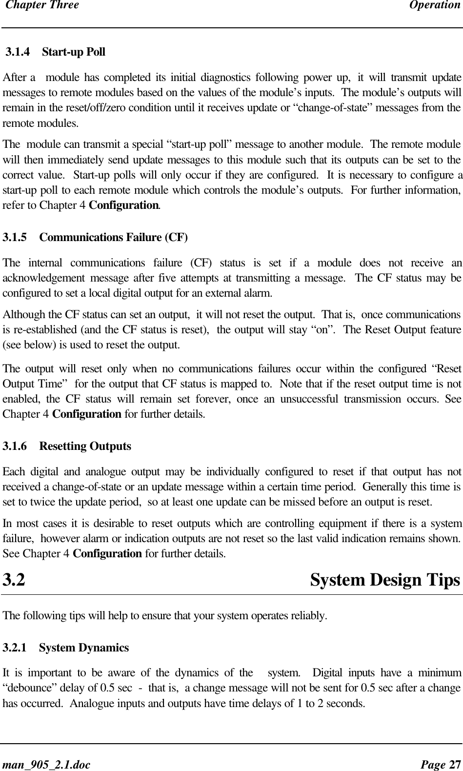 Chapter Three Operationman_905_2.1.doc Page 273.1.4 Start-up PollAfter a module has completed its initial diagnostics following power up, it will transmit updatemessages to remote modules based on the values of the module’s inputs. The module’s outputs willremain in the reset/off/zero condition until it receives update or “change-of-state” messages from theremote modules.The module can transmit a special “start-up poll” message to another module. The remote modulewill then immediately send update messages to this module such that its outputs can be set to thecorrect value. Start-up polls will only occur if they are configured. It is necessary to configure astart-up poll to each remote module which controls the module’s outputs. For further information,refer to Chapter 4 Configuration.3.1.5 Communications Failure (CF)The internal communications failure (CF) status is set if a module does not receive anacknowledgement message after five attempts at transmitting a message. The CF status may beconfigured to set a local digital output for an external alarm.Although the CF status can set an output, it will not reset the output. That is, once communicationsis re-established (and the CF status is reset), the output will stay “on”. The Reset Output feature(see below) is used to reset the output.The output will reset only when no communications failures occur within the configured “ResetOutput Time” for the output that CF status is mapped to. Note that if the reset output time is notenabled, the CF status will remain set forever, once an unsuccessful transmission occurs. SeeChapter 4 Configuration for further details.3.1.6 Resetting OutputsEach digital and analogue output may be individually configured to reset if that output has notreceived a change-of-state or an update message within a certain time period. Generally this time isset to twice the update period, so at least one update can be missed before an output is reset.In most cases it is desirable to reset outputs which are controlling equipment if there is a systemfailure, however alarm or indication outputs are not reset so the last valid indication remains shown.See Chapter 4 Configuration for further details.3.2 System Design TipsThe following tips will help to ensure that your system operates reliably.3.2.1 System DynamicsIt is important to be aware of the dynamics of the system. Digital inputs have a minimum“debounce” delay of 0.5 sec - that is, a change message will not be sent for 0.5 sec after a changehas occurred. Analogue inputs and outputs have time delays of 1 to 2 seconds.
