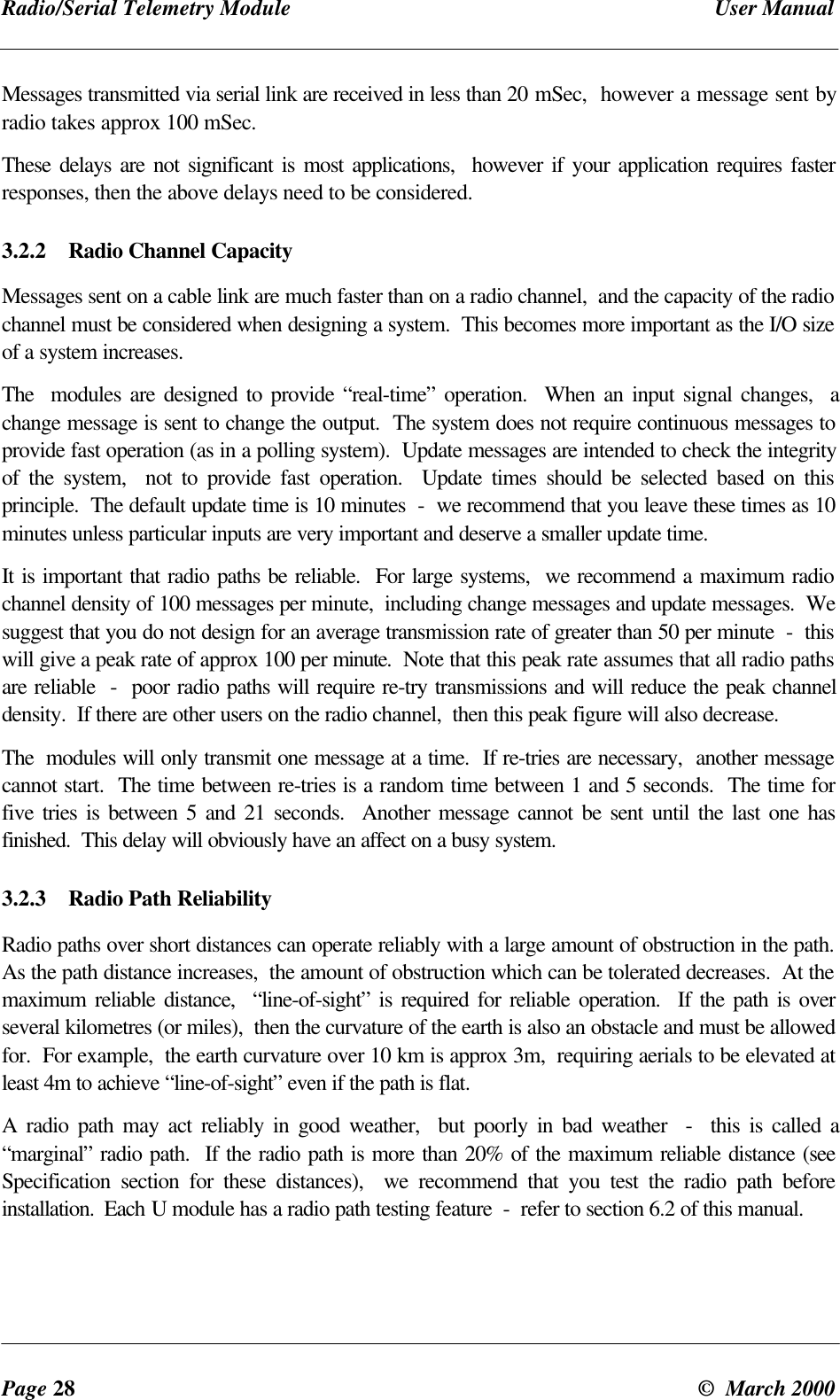 Radio/Serial Telemetry Module User ManualPage 28 © March 2000Messages transmitted via serial link are received in less than 20 mSec, however a message sent byradio takes approx 100 mSec.These delays are not significant is most applications, however if your application requires fasterresponses, then the above delays need to be considered.3.2.2 Radio Channel CapacityMessages sent on a cable link are much faster than on a radio channel, and the capacity of the radiochannel must be considered when designing a system. This becomes more important as the I/O sizeof a system increases.The modules are designed to provide “real-time” operation. When an input signal changes, achange message is sent to change the output. The system does not require continuous messages toprovide fast operation (as in a polling system). Update messages are intended to check the integrityof the system, not to provide fast operation. Update times should be selected based on thisprinciple. The default update time is 10 minutes - we recommend that you leave these times as 10minutes unless particular inputs are very important and deserve a smaller update time.It is important that radio paths be reliable. For large systems, we recommend a maximum radiochannel density of 100 messages per minute, including change messages and update messages. Wesuggest that you do not design for an average transmission rate of greater than 50 per minute - thiswill give a peak rate of approx 100 per minute. Note that this peak rate assumes that all radio pathsare reliable - poor radio paths will require re-try transmissions and will reduce the peak channeldensity. If there are other users on the radio channel, then this peak figure will also decrease.The modules will only transmit one message at a time. If re-tries are necessary, another messagecannot start. The time between re-tries is a random time between 1 and 5 seconds. The time forfive tries is between 5 and 21 seconds. Another message cannot be sent until the last one hasfinished. This delay will obviously have an affect on a busy system.3.2.3 Radio Path ReliabilityRadio paths over short distances can operate reliably with a large amount of obstruction in the path.As the path distance increases, the amount of obstruction which can be tolerated decreases. At themaximum reliable distance, “line-of-sight” is required for reliable operation. If the path is overseveral kilometres (or miles), then the curvature of the earth is also an obstacle and must be allowedfor. For example, the earth curvature over 10 km is approx 3m, requiring aerials to be elevated atleast 4m to achieve “line-of-sight” even if the path is flat.A radio path may act reliably in good weather, but poorly in bad weather - this is called a“marginal” radio path. If the radio path is more than 20% of the maximum reliable distance (seeSpecification section for these distances), we recommend that you test the radio path beforeinstallation. Each U module has a radio path testing feature - refer to section 6.2 of this manual.