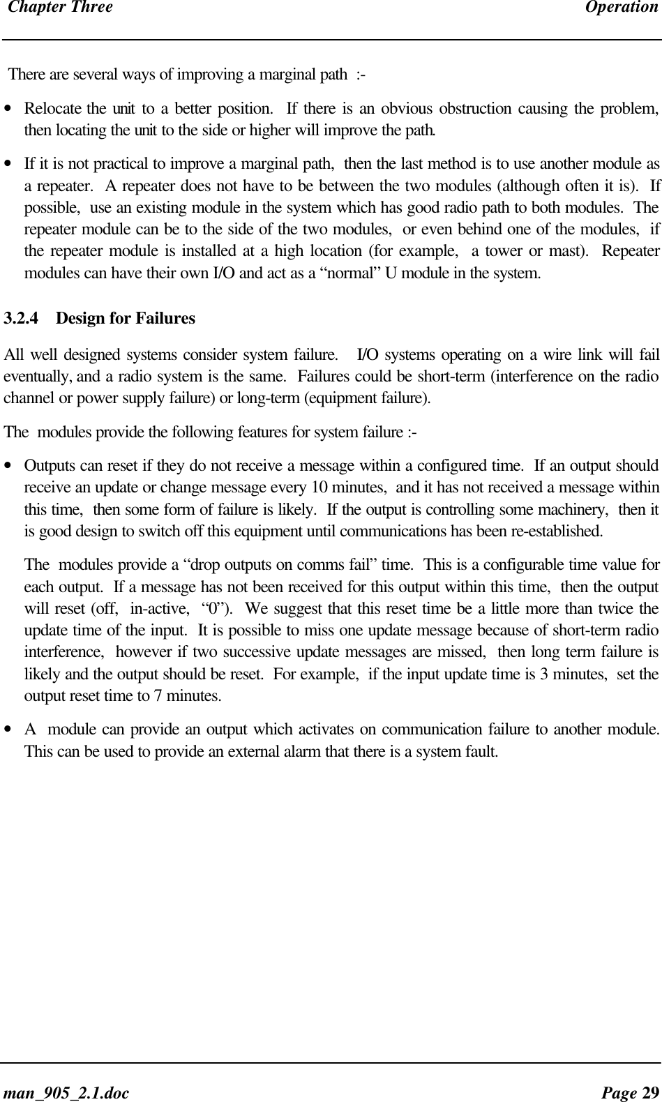 Chapter Three Operationman_905_2.1.doc Page 29There are several ways of improving a marginal path :-• Relocate the unit to a better position. If there is an obvious obstruction causing the problem,then locating the unit to the side or higher will improve the path.• If it is not practical to improve a marginal path, then the last method is to use another module asa repeater. A repeater does not have to be between the two modules (although often it is). Ifpossible, use an existing module in the system which has good radio path to both modules. Therepeater module can be to the side of the two modules, or even behind one of the modules, ifthe repeater module is installed at a high location (for example, a tower or mast). Repeatermodules can have their own I/O and act as a “normal” U module in the system.3.2.4 Design for FailuresAll well designed systems consider system failure. I/O systems operating on a wire link will faileventually, and a radio system is the same. Failures could be short-term (interference on the radiochannel or power supply failure) or long-term (equipment failure).The modules provide the following features for system failure :-• Outputs can reset if they do not receive a message within a configured time. If an output shouldreceive an update or change message every 10 minutes, and it has not received a message withinthis time, then some form of failure is likely. If the output is controlling some machinery, then itis good design to switch off this equipment until communications has been re-established.The modules provide a “drop outputs on comms fail” time. This is a configurable time value foreach output. If a message has not been received for this output within this time, then the outputwill reset (off, in-active, “0”). We suggest that this reset time be a little more than twice theupdate time of the input. It is possible to miss one update message because of short-term radiointerference, however if two successive update messages are missed, then long term failure islikely and the output should be reset. For example, if the input update time is 3 minutes, set theoutput reset time to 7 minutes.• A module can provide an output which activates on communication failure to another module.This can be used to provide an external alarm that there is a system fault.